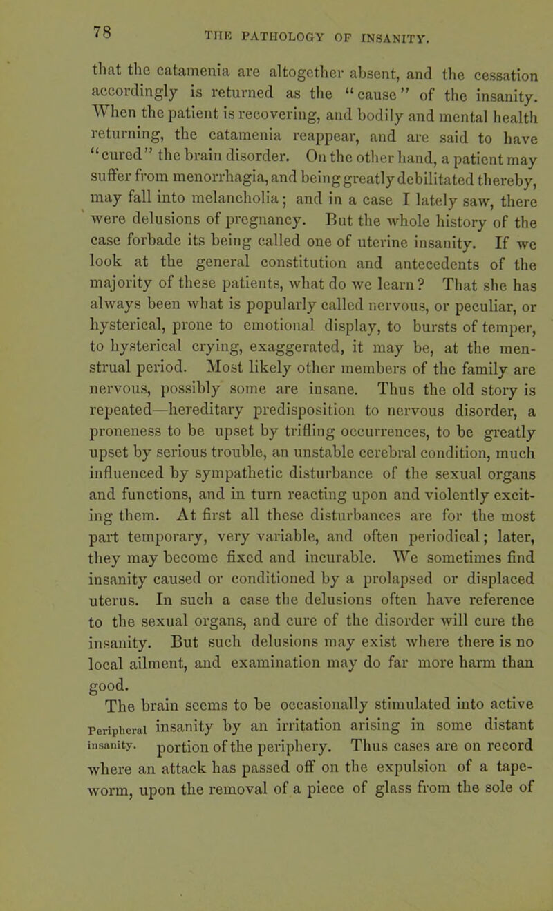 that the catamenia are altogether absent, and the cessation accordingly is returned as the “cause” of the insanity. When the patient is recovering, and bodily and mental health returning, the catamenia reappear, and are said to have “cured” the brain disorder. On the other hand, a patient may suffer from menorrhagia, and being greatly debilitated thereby, may fall into melancholia; and in a case I lately saw, there were delusions of pregnancy. But the whole history of the case forbade its being called one of uterine insanity. If we look at tbe general constitution and antecedents of the majority of these patients, what do we learn? That she has always been what is popularly called nervous, or peculiar, or hysterical, prone to emotional display, to bursts of temper, to hysterical crying, exaggerated, it may be, at the men- strual period. Most likely other members of the family are nervous, possibly some are insane. Thus the old story is repeated—hereditary predisposition to nervous disorder, a proneness to be upset by trifling occurrences, to be greatly upset by serious trouble, an unstable cerebral condition, much influenced by sympathetic disturbance of the sexual organs and functions, and in turn reacting upon and violently excit- ing them. At first all these disturbances are for the most part temporary, very variable, and often periodical; later, they may become fixed and incurable. We sometimes find insanity caused or conditioned by a prolapsed or displaced uterus. In such a case the delusions often have reference to the sexual organs, and cure of the disorder will cure the insanity. But such delusions may exist where there is no local ailment, and examination may do far more harm than good. The bi'ain seems to be occasionally stimulated into active Peripheral insanity by an irritation arising in some distant insanity, portion of tbe periphery. Thus cases are on record where an attack has passed off on the expulsion of a tape- worm, upon the removal of a piece of glass from the sole of