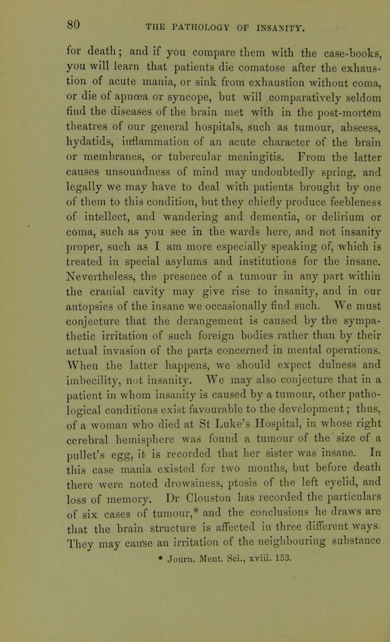 for death; and if you compare them with the case-books, you will learn that patients die comatose after the exhaus- tion of acute mania, or sink from exhaustion without coma, or die of apnoea or syncope, but will comparatively seldom find the diseases of the brain met with in the post-mortem theatres of our general hospitals, such as tumour, abscess, hydatids, inflammation of an acute character of the brain or membranes, or tubercular meningitis. From the latter causes unsoundness of mind may undoubtedly spring, and legally we may have to deal with patients brought by one of them to this condition, but they chiefly produce feebleness of intellect, and wandering and dementia, or delirium or coma, such as you see in the wards here, and not insanity proper, such as I am more especially speaking of, which is treated in special asylums and institutions for the insane. Nevertheless, the presence of a tumour in any part within the cranial cavity may give rise to insanity, and in our autopsies of the insane we occasionally find such. We must conjecture that the derangement is caused by the sympa- thetic irritation of such foreign bodies rather than by their actual invasion of the parts concerned in mental operations. When the latter happens, we should expect dulness and imbecility, not insanity. We may also conjecture that in a patient in whom insanity is caused by a tumour, other patho- logical conditions exist favourable to the development; thus, of a woman who died at St Luke’s Hospital, in whose right cerebral hemisphere was found a tumour of the size of a pullet’s egg, it- is recorded that her sister was insane. In this case mania existed for two months, but before death there were noted drowsiness, ptosis of the left eyelid, and loss of memory. Dr (Houston has recorded the particulars of six cases of tumour,* and the conclusions he draws are that the brain structure is affected in three different ways. They may cause an irritation of the neighbouring substance * Journ. Ment. Sci., xviii. 153.