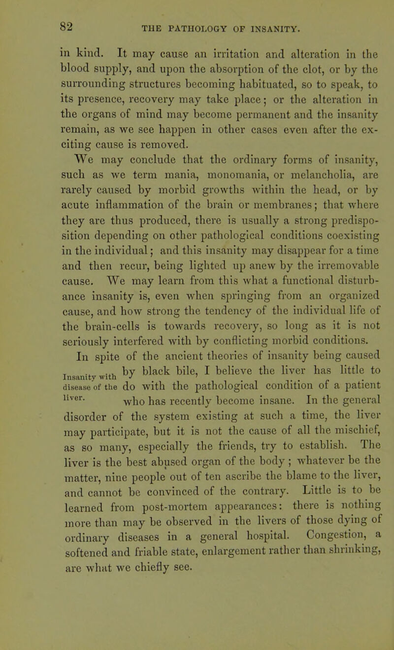 in kind. It may cause an irritation and alteration in the blood supply, and upon the absorption of the clot, or by the surrounding structures becoming habituated, so to speak, to its presence, recovery may take place; or the alteration in the organs of mind may become permanent and the insanity remain, as we see happen in other cases even after the ex- citing cause is removed. We may conclude that the ordinary forms of insanity, such as we term mania, monomania, or melancholia, are rarely caused by morbid growths within the head, or by acute inflammation of the brain or membranes; that where they are thus produced, there is usually a strong predispo- sition depending on other pathological conditions coexisting in the individual; and this insanity may disappear for a time and then recur, being lighted up anew by the irremovable cause. We may learn from this what a functional disturb- ance insanity is, even when springing from an organized cause, and how strong the tendency of the individual life of the brain-cells is towards recovery, so long as it is not seriously interfered with by conflicting morbid conditions. In spite of the ancient theories of insanity being caused T ... by black bile, I believe the liver has little to disease of the do with the pathological condition of a patient hver- who has recently become insane. In the general disorder of the system existing at such a time, the liver may participate, but it is not the cause of all the mischief, as so many, especially the friends, try to establish. The liver is the best abused organ of the body ; whatever be the matter, nine people out of ten ascribe the blame to the liver, and cannot be convinced of the contrary. Little is to be learned from post-mortem appearances: there is nothing more than may be observed in the livers of those dying of ordinary diseases in a general hospital. Congestion, a softened and friable state, enlargement rather than shrinking, are what we chiefly see.