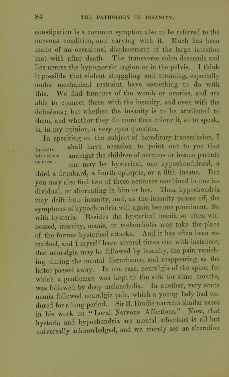 constipation is a common symptom also to be referred to the nervous condition, and varying with it. Much has been made of an occasional displacement of the large intestine met with after death. The transverse colon descends and lies across the hypogastric region or in the pelvis. I think it possible that violent struggling and straining, especially under mechanical restraint, have something to do with this. We find tumours of the womb or ovaries, and are able to connect these with the insanity, and even with the delusions; but whether the insanity is to be attributed to them, and whether they do more than colour it, so to speak, is, in my opinion, a very open question. In speaking on the subject of hereditary transmission, I insanity shall have occasion to point out to you that with other amongst the children of nervous or insane parents neuroses. one inay \)e hysterical, one hypochondriacal, a third a drunkard, a fourth epileptic, or a fifth insane. But you may also find two of these neuroses combined in one in- dividual, or alternating in him or her. Thus, hypochondria may drift into insanity, and, as the insanity passes off, the symptoms of hypochondria will again become piomincnt. So with hysteria. Besides the hysterical mania so often wit- nessed, insanity, mania, or melancholia may take the place of the former hysterical attacks. And it has often been re- marked, and I myself have several times met with instances, that neuralgia may be followed by insanity, the pain vanish- ing during the mental disturbance, and reappcaiing as the latter passed away. In one case, neuralgia of the spine, for which a gentleman was kept to the sofa for some months, was followed by deep melancholia. In another, very acute mania followed neuralgic pain, which a young lady had en- dured for a long period. Sir B. Brodie naiiates similai cases in his work on “Local Nervous Affections.” Now, that hysteria and hypochondria are mental affections is all but universally acknowledged, and we merely see an alteration