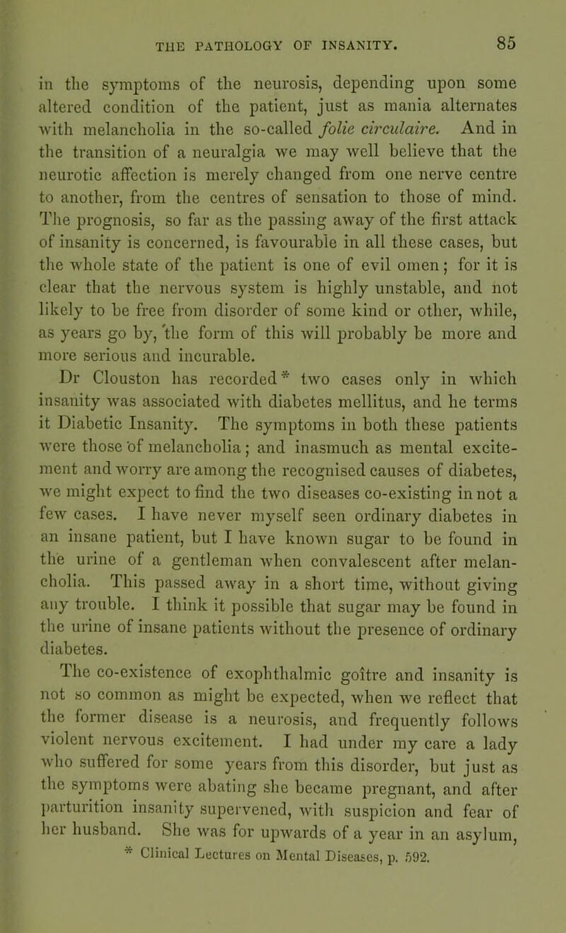 in the symptoms of the neurosis, depending upon some altered condition of the patient, just as mania alternates with melancholia in the so-called folie circulaire. And in the transition of a neuralgia we may well believe that the neurotic affection is merely changed from one nerve centre to another, from the centres of sensation to those of mind. The prognosis, so far as the passing away of the first attack of insanity is concerned, is favourable in all these cases, but the whole state of the patient is one of evil omen; for it is clear that the nervous system is highly unstable, and not likely to be free from disorder of some kind or other, while, as years go by, the form of this will probably be more and more serious and incurable. Dr Clouston has recorded * two cases only in which insanity was associated with diabetes mellitus, and he terms it Diabetic Insanity. The symptoms in both these patients were those'of melancholia; and inasmuch as mental excite- ment and worry are among the recognised causes of diabetes, we might expect to find the two diseases co-existing in not a few cases. I have never myself seen ordinary diabetes in an insane patient, but I have known sugar to be found in the urine of a gentleman when convalescent after melan- cholia. This passed away in a short time, without giving any trouble. I think it possible that sugar may be found in the urine of insane patients without the presence of ordinary diabetes. The co-existence of exophthalmic goitre and insanity is not so common as might be expected, when we reflect that the former disease is a neurosis, and frequently follows violent nervous excitement. I had under my care a lady who suffered for some years from this disorder, but just as the symptoms were abating she became pregnant, and after parturition insanity supervened, with suspicion and fear of her husband. She was for upwards of a year in an asylum, * Clinical Lectures on Mental Diseases, p. 592.