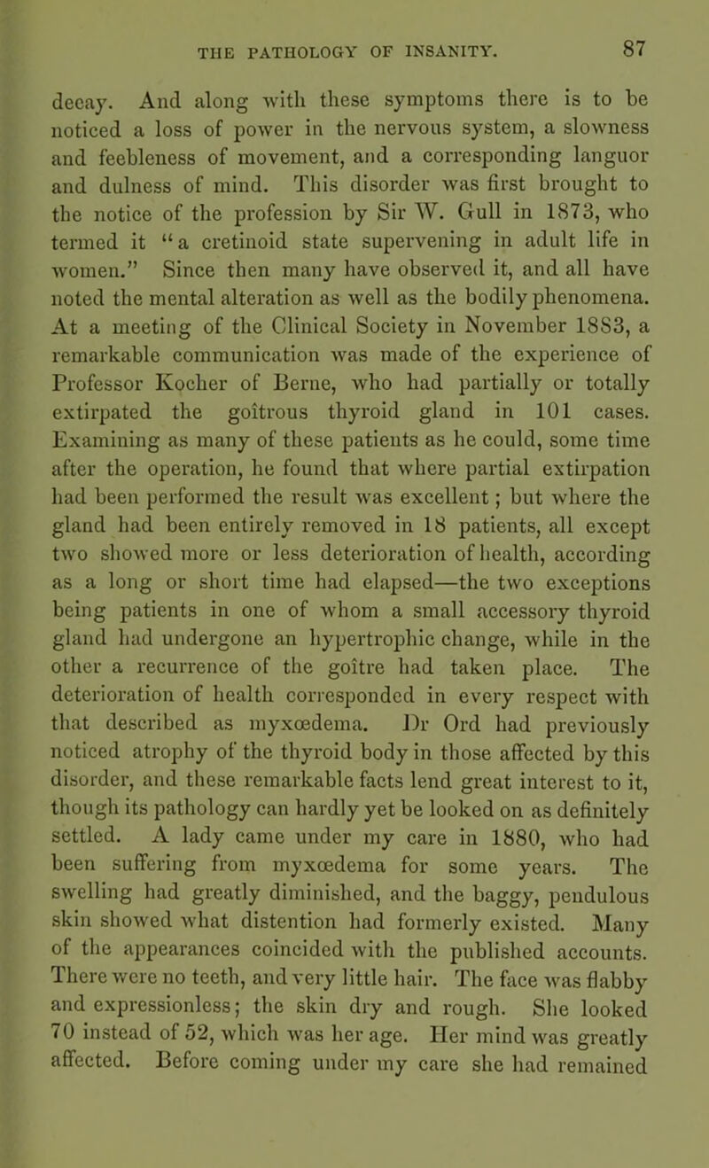 decay. And along with these symptoms there is to be noticed a loss of power in the nervous system, a slowness and feebleness of movement, and a corresponding languor and dulness of mind. This disorder was first brought to the notice of the profession by Sir W. Gull in 1873, who termed it “a cretinoid state supervening in adult life in women.” Since then many have observed it, and all have noted the mental alteration as well as the bodily phenomena. At a meeting of the Clinical Society in November 18S3, a remarkable communication was made of the experience of Professor Kocher of Berne, who had partially or totally extirpated the goitrous thyroid gland in 101 cases. Examining as many of these patients as he could, some time after the operation, he found that where partial extirpation had been performed the result was excellent; but where the gland had been entirely removed in 18 patients, all except two showed more or less deterioration of health, according as a long or short time had elapsed—the two exceptions being patients in one of whom a small accessory thyroid gland had undergone an hypertrophic change, while in the other a recurrence of the goitre had taken place. The deterioration of health corresponded in every respect with that described as myxoedema. Dr Ord had previously noticed atrophy of the thyroid body in those affected by this disorder, and these remarkable facts lend great interest to it, though its pathology can hardly yet be looked on as definitely settled. A lady came under my care in 1880, who had been suffering from myxoedema for some years. The swelling had greatly diminished, and the baggy, pendulous skin showed what distention had formerly existed. Many of the appearances coincided with the published accounts. There were no teeth, and very little hair. The face was flabby and expressionless; the skin dry and rough. She looked 70 instead of 52, which was her age. Her mind was greatly affected. Before coming under my care she had remained