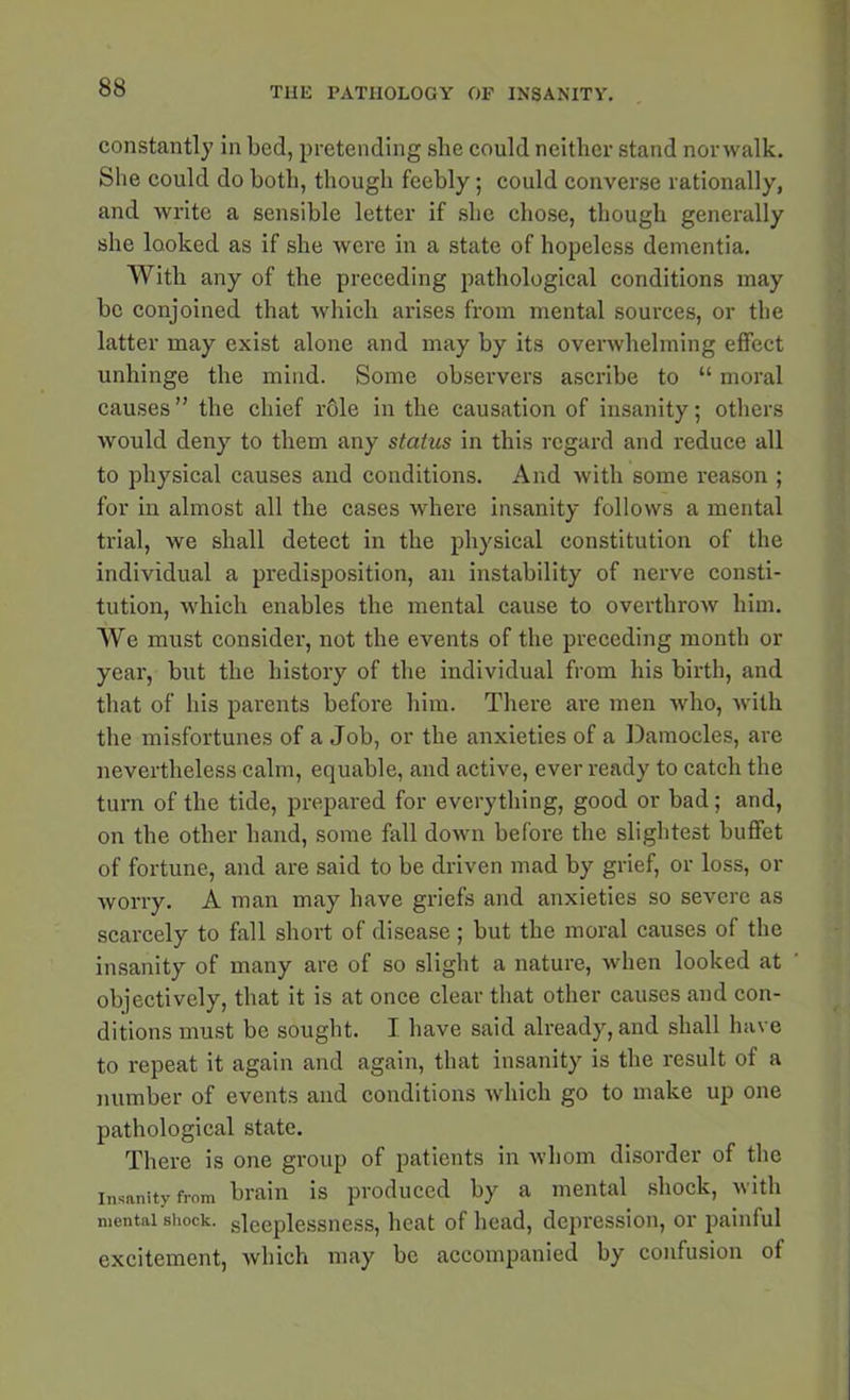 constantly in bed, pretending she could neither stand norwalk. She could do both, though feebly; could converse rationally, and write a sensible letter if she chose, though generally she looked as if she were in a state of hopeless dementia. With any of the preceding pathological conditions may be conjoined that which arises from mental sources, or the latter may exist alone and may by its overwhelming effect unhinge the mind. Some observers ascribe to “ moral causes ” the chief r61e in the causation of insanity; others would deny to them any status in this regard and reduce all to physical causes and conditions. And with some reason ; for in almost all the cases where insanity follows a mental trial, we shall detect in the physical constitution of the individual a predisposition, an instability of nerve consti- tution, which enables the mental cause to overthrow him. We must consider, not the events of the preceding month or year, but the history of the individual from his birth, and that of his parents before him. There are men who, with the misfortunes of a Job, or the anxieties of a Damocles, are nevertheless calm, equable, and active, ever ready to catch the turn of the tide, prepared for everything, good or bad; and, on the other hand, some fall down before the slightest buffet of fortune, and are said to be driven mad by grief, or loss, or worry. A man may liave griefs and anxieties so severe as scarcely to fall short of disease ; but the moral causes of the insanity of many are of so slight a nature, when looked at objectively, that it is at once clear that other causes and con- ditions must be sought. I have said already, and shall have to repeat it again and again, that insanity is the result of a number of events and conditions which go to make up one pathological state. There is one group of patients in whom disorder of the Insanity from brain is produced by a mental shock, with mental shock, sleeplessness, heat of head, depression, or painful excitement, which may be accompanied by confusion of