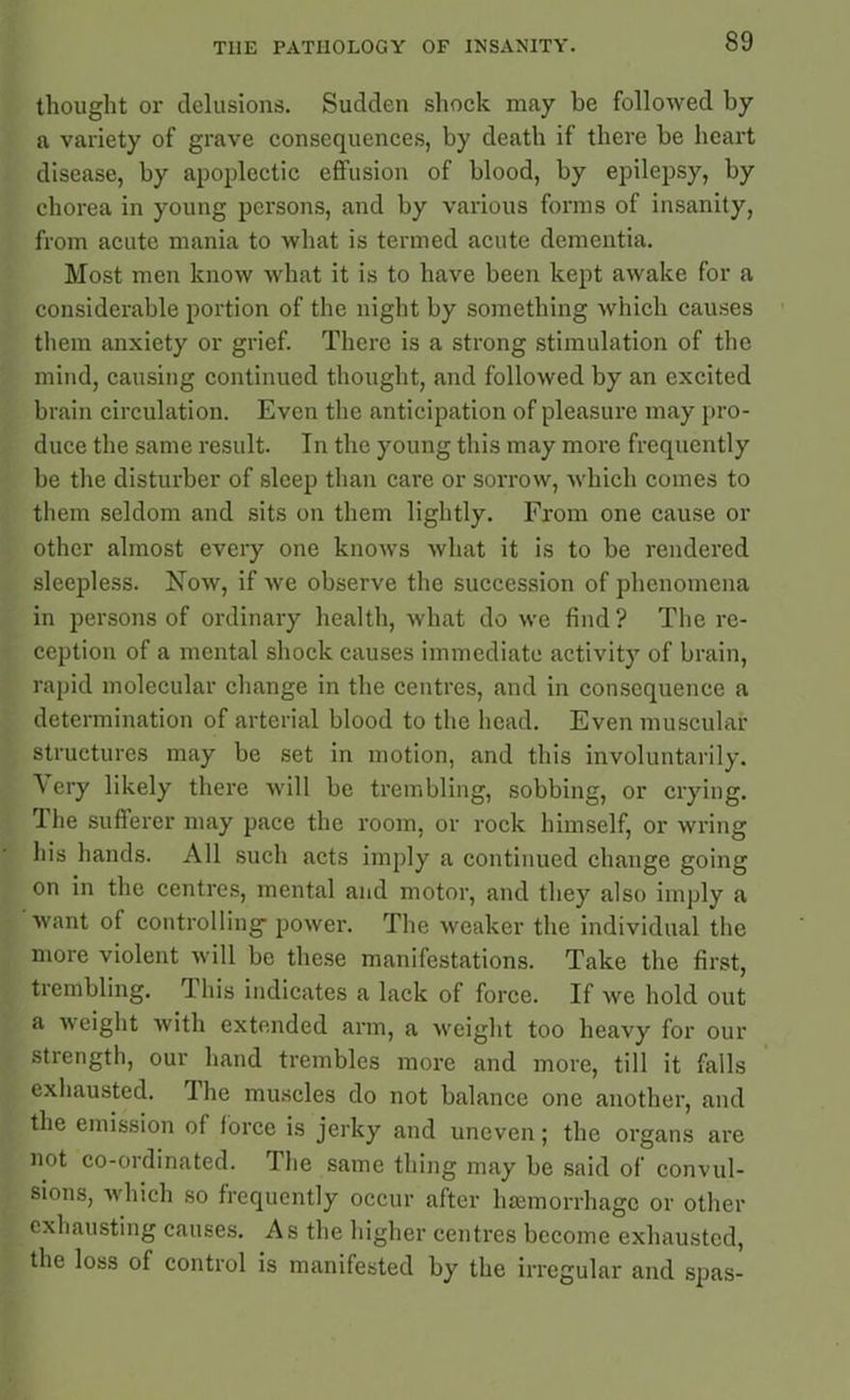 thought or delusions. Sudden shock may be followed by a variety of grave consequences, by death if there be heart disease, by apoplectic effusion of blood, by epilepsy, by chorea in young persons, and by various forms of insanity, from acute mania to what is termed acute dementia. Most men know what it is to have been kept awake for a considerable portion of the night by something which causes them anxiety or grief. There is a strong stimulation of the mind, causing continued thought, and followed by an excited brain circulation. Even the anticipation of pleasure may pro- duce the same result. In the young this may more frequently be the disturber of sleep than care or sorrow, which comes to them seldom and sits on them lightly. From one cause or other almost every one knows what it is to be rendered sleepless. Now, if we observe the succession of phenomena in persons of ordinary health, what do we find ? The re- ception of a mental shock causes immediate activity of brain, rapid molecular change in the centres, and in consequence a determination of arterial blood to the head. Even muscular structures may be set in motion, and this involuntarily. \ ery likely there will be trembling, sobbing, or crying. 1 he sufferer may pace the room, or rock himself, or wring his hands. All such acts imply a continued change going on in the centres, mental and motor, and they also imply a want of controlling power. The weaker the individual the more violent will be these manifestations. Take the first, trembling. This indicates a lack of force. If we hold out a weight with extended arm, a weight too heavy for our strength, our hand trembles more and more, till it falls exhausted. The muscles do not balance one another, and the emission of force is jerky and uneven; the organs are not co-ordinated. The same thing may be said of convul- sions, which so frequently occur after haemorrhage or other exhausting causes. As the higher centres become exhausted, the loss of control is manifested by the irregular and spas-