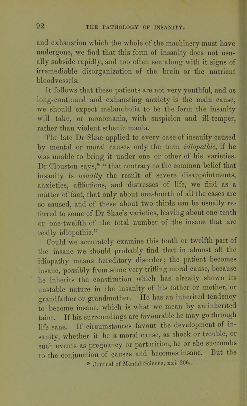 and exhaustion which the whole of the machinery must have undergone, we find that this form of insanity does not usu- ally subside rapidly, and too often see along with it signs of irremediable disorganization of the brain or the nutrient bloodvessels. It follows that these patients are not very youthful, and as long-continued and exhausting anxiety is the main cause, we should expect melancholia to be the form the insanity will take, or monomania, with suspicion and ill-temper, rather than violent sthenic mania. The late Dr Skae applied to every case of insanity caused by mental or moral causes only the term idiopathic, if he was unable to bring it under one or other of his varieties. Dr Clouston says,* “ that contrary to the common belief that insanity is usually the result of severe disappointments, anxieties, afflictions, and distresses of life, we find as a matter of fact, that only about one-fourth of all the cases are so caused, and of these about two-thirds can be usually re- ferred to some of Dr Skae’s varieties, leaving about one-tenth or one-twelfth of the total number of the insane that are really idiopathic.” Could we accurately examine this tenth or twelfth part of the insane we should probably find that in almost all the idiopathy means hereditary disorder; the patient becomes insane, possibly from some very trifling moral cause, because he inherits the constitution which has already shown its unstable nature in the insanity of his father or mother, or grandfather or grandmother. He has an inherited tendency to become insane, which is what we mean by an inherited taint. If his surroundings are favourable he may go through life sane. If circumstances favour the development of in- sanity, whether it be a moral cause, as shock or trouble, or such events as pregnancy or parturition, he or she succumbs to the conjunction of causes and becomes insane. But the * Journal of Mental Science, xxi. 206..