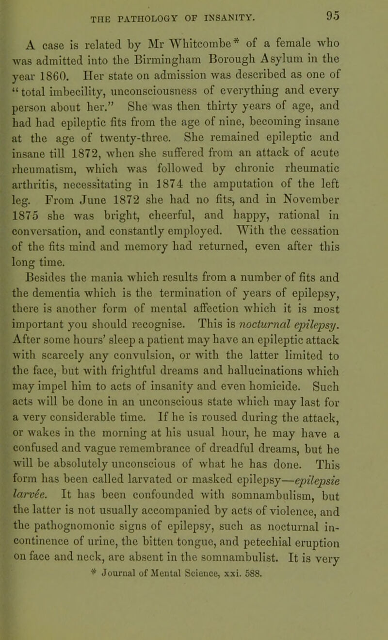 A case is related by Mr Wkitcombe* of a female who was admitted into the Birmingham Borough Asylum in the year 1860. Her state on admission was described as one of “total imbecility, unconsciousness of everything and every person about her.” She was then thirty years of age, and had had epileptic fits from the age of nine, becoming insane at the age of twenty-three. She remained epileptic and insane till 1872, when she suffered from an attack of acute rheumatism, which was followed by chronic rheumatic arthritis, necessitating in 1874 the amputation of the left leg. From June 1872 she had no fits, and in November 1875 she was bright, cheerful, and happy, rational in conversation, and constantly employed. With the cessation of the fits mind and memory had returned, even after this long time. Besides the mania which results from a number of fits and the dementia which is the termination of years of epilepsy, there is another form of mental affection which it is most important you should recognise. This is nocturnal epilepsy. After some hours’ sleep a patient may have an epileptic attack with scarcely any convulsion, or with the latter limited to the face, but with frightful dreams and hallucinations which may impel him to acts of insanity and even homicide. Such acts will be done in an unconscious state which may last for a very considerable time. If he is roused during the attack, or wakes in the morning at his usual hour, he may have a confused and vague remembrance of dreadful dreams, but he will be absolutely unconscious of what he has done. This form has been called larvated or masked epilepsy—epilepsie larvee. It has been confounded with somnambulism, but the latter is not usually accompanied by acts of violence, and the pathognomonic signs of epilepsy, such as nocturnal in- continence of urine, the bitten tongue, and petechial eruption on face and neck, arc absent in the somnambulist. It is very * Journal of Mental Science, xxi. 588.