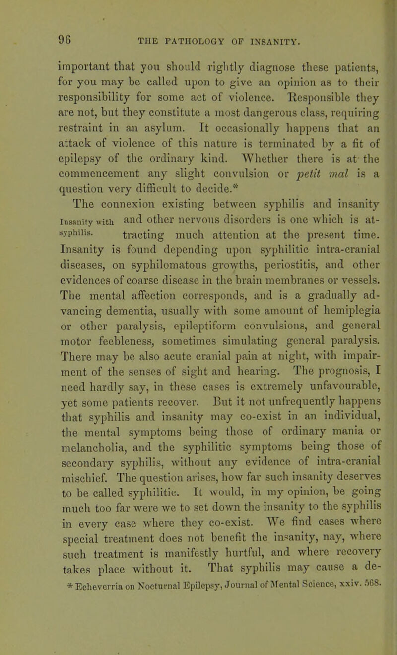 important that you should rightly diagnose these patients, for you may be called upon to give an opinion as to their responsibility for some act of violence, Responsible they are not, but they constitute a most dangerous class, requiring restraint in an asylum. It occasionally happens that an attack of violence of this nature is terminated by a fit of epilepsy of the ordinary kind. Whether there is at the commencement any slight convulsion or petit mal is a question very difficult to decide.* The connexion existing between syphilis and insanity insanity with and other nervous disorders is one which is at- syphiiis. tracting much attention at the present time. Insanity is found depending upon syphilitic intra-cranial diseases, on syphilomatous growths, periostitis, and other evidences of coarse disease in the brain membranes or vessels. The mental affection corresponds, and is a gradually ad- vancing dementia, usually with some amount of hemiplegia or other paralysis, epileptiform convulsions, and general motor feebleness, sometimes simulating general paralysis. There may be also acute cranial pain at night, with impair- ment of the senses of sight and hearing. The prognosis, I need hardly say, in these cases is extremely unfavourable, yet some patients recover. But it not unfrequently happens that syphilis and insanity may co-exist in an individual, the mental symptoms being those of ordinary mania or melancholia, and the syphilitic symptoms being those of secondary syphilis, without any evidence of intra-cranial mischief. The question arises, how far such insanity deserves to be called syphilitic. It would, in my opinion, be going much too far were we to set down the insanity to the syphilis in every case where they co-exist. We find cases where special treatment does not benefit the insanity, nay, where such treatment is manifestly hurtful, and where recovery takes place without it. That syphilis may cause a de- * Eclieverria on Nocturnal Epilepsy, Journal of Mental Science, xxiv. 568.