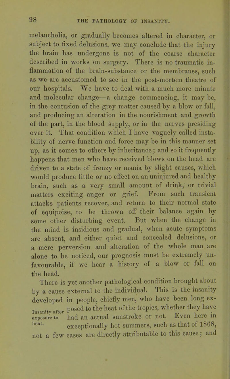 melancholia, or gradually becomes altered in character, or subject to fixed delusions, we may conclude that the injury the brain has undergone is not of the coarse character described in works on surgery. There is no traumatic in- flammation of the brain-substance or the membranes, such as we are accustomed to see in the post-mortem theatre of our hospitals. We have to deal with a much more minute and molecular change—a change commencing, it may be, in the contusion of the grey matter caused by a blow or fall, and producing an alteration in the nourishment and growth of the part, in the blood supply, or in the nerves presiding over it. That condition which I have vaguely called insta- bility of nerve function and force may he in this manner set up, as it comes to others by inheritance; and so it frequently happens that men who have received blows on the head are driven to a state of frenzy or mania by slight causes, which would produce little or no effect on an uninjured and healthy brain, such as a very small amount of drink, or trivial matters exciting anger or grief. From such transient attacks patients recover, and return to their normal state of equipoise, to be thrown off their balance again by some other disturbing event. But when the change in the mind is insidious and gradual, when acute symptoms are absent, and either quiet and concealed delusions, or a mere perversion and alteration of the whole man are alone to be noticed, our prognosis must he extremely un- favourable, if we hear a history of a blow or fall on the head. There is yet another pathological condition brought about by a cause external to the individual. This is the insanity developed in people, chiefly men, who have been long ex- , posed to the heat of the tropics, whether they have exposure to had an actual sunstroke or not. Fven here m heat' exceptionally hot summers, such as that of 1868, not a few cases are directly attributable to this cause; and