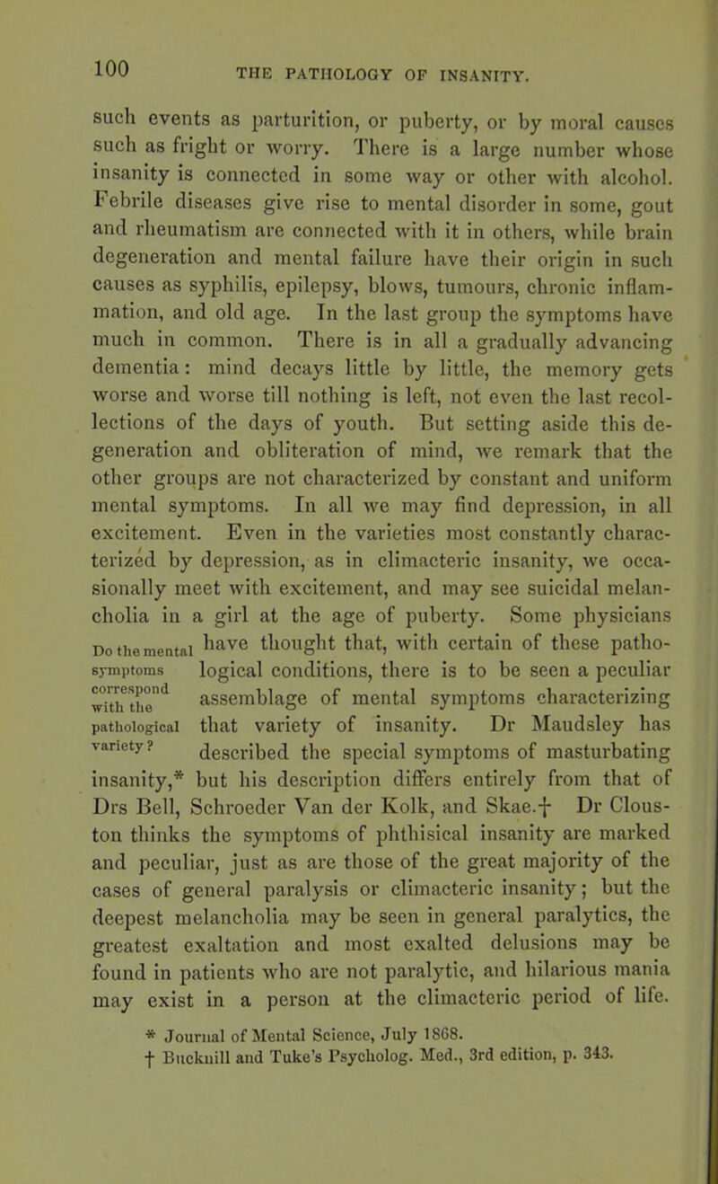 such events as parturition, or puberty, or by moral causes such as fright or worry. There is a large number whose insanity is connected in some way or other with alcohol. Febrile diseases give rise to mental disorder in some, gout and rheumatism are connected with it in others, while brain degeneration and mental failure have their origin in such causes as syphilis, epilepsy, blows, tumours, chronic inflam- mation, and old age. In the last group the symptoms have much in common. There is in all a gradually advancing dementia: mind decays little by little, the memory gets worse and worse till nothing is left, not even the last recol- lections of the days of youth. But setting aside this de- generation and obliteration of mind, we remark that the other groups are not characterized by constant and uniform mental symptoms. In all we may find depression, in all excitement. Even in the varieties most constantly charac- terized by depression, as in climacteric insanity, we occa- sionally meet with excitement, and may see suicidal melan- cholia in a girl at the age of puberty. Some physicians Do the mental have thought that, with certain of these patho- symptoms logical conditions, there is to be seen a peculiar wiVu the1 assemblage of mental symptoms characterizing pathological that variety of insanity. Dr Maudsley has variety? described the special symptoms of masturbating insanity,* but his description differs entirely from that of Drs Bell, Schroeder Van der Kolk, and Skae.-}- Dr Clous- ton thinks the symptoms of phthisical insanity are marked and peculiar, just as are those of the great majority of the cases of general paralysis or climacteric insanity; but the deepest melancholia may be seen in general paralytics, the greatest exaltation and most exalted delusions may be found in patients who are not paralytic, and hilarious mania may exist in a person at the climacteric period of life. * Journal of Mental Science, July 18G8. f Bucknill and Tuke’s Psycliolog. Med., 3rd edition, p. 343.