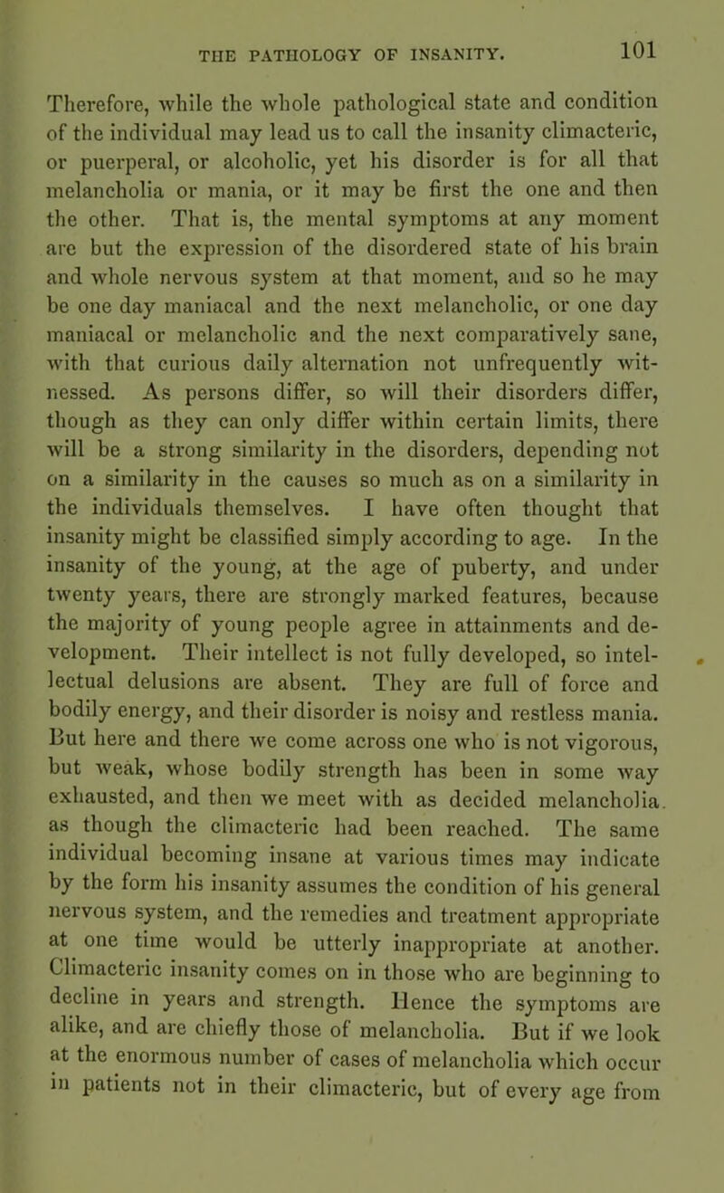Therefore, while the whole pathological state and condition of the individual may lead us to call the insanity climacteric, or puerperal, or alcoholic, yet his disorder is for all that melancholia or mania, or it may be first the one and then the other. That is, the mental symptoms at any moment are but the expression of the disordered state of his brain and whole nervous system at that moment, and so he may be one day maniacal and the next melancholic, or one day maniacal or melancholic and the next comparatively sane, with that curious daily alternation not unfrequently wit- nessed. As persons differ, so will their disorders differ, though as they can only differ within certain limits, there will be a strong similarity in the disorders, depending not on a similarity in the causes so much as on a similarity in the individuals themselves. I have often thought that insanity might be classified simply according to age. In the insanity of the young, at the age of puberty, and under twenty years, there are strongly marked features, because the majority of young people agree in attainments and de- velopment. Their intellect is not fully developed, so intel- lectual delusions are absent. They are full of force and bodily energy, and their disorder is noisy and restless mania. But here and there we come across one who is not vigorous, but weak, whose bodily strength has been in some way exhausted, and then we meet with as decided melancholia as though the climacteric had been reached. The same individual becoming insane at various times may indicate by the form his insanity assumes the condition of his general nervous system, and the remedies and treatment appropriate at one time would be utterly inappropriate at another. Climacteric insanity comes on in those who are beginning to decline in years and strength, lienee the symptoms are alike, and are chiefly those of melancholia. But if we look at the enormous number of cases of melancholia which occur in patients not in their climacteric, but of every age from