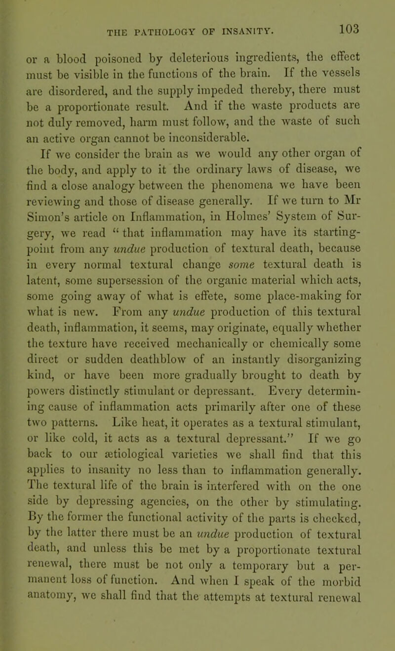 or a blood poisoned by deleterious ingredients, the effect must be visible in the functions of the brain. If the vessels are disordered, and the supply impeded thereby, there must be a proportionate result. And if the waste products are not duly removed, harm must follow, and the waste of such an active organ cannot be inconsiderable. If we consider the brain as we would any other organ of the body, and apply to it the ordinary laws of disease, we find a close analogy between the phenomena we have been reviewing and those of disease generally. If we turn to Mr Simon’s article on Inflammation, in Holmes’ System of Sur- gery, we read “ that inflammation may have its starting- point from any undue production of textural death, because in every normal textural change some textural death is latent, some supersession of the organic material which acts, some going away of what is effete, some place-making for what is new. From any undue production of this textural death, inflammation, it seems, may originate, equally whether the texture have received mechanically or chemically some direct or sudden deathblow of an instantly disorganizing kind, or have been more gradually brought to death by powers distinctly stimulant or depressant. Every determin- ing cause of inflammation acts primarily after one of these two patterns. Like heat, it operates as a textural stimulant, or like cold, it acts as a textural depressant.” If we go back to our aitiological varieties we shall find that this applies to insanity no less than to inflammation generally. The textural life of the brain is interfered with on the one side by depressing agencies, on the other by stimulating. By the former the functional activity of the parts is checked, by the latter there must be an undue production of textural death, and unless this be met by a proportionate textural renewal, there must be not only a temporary but a per- manent loss of function. And when I speak of the morbid anatomy, we shall find that the attempts at textural renewal