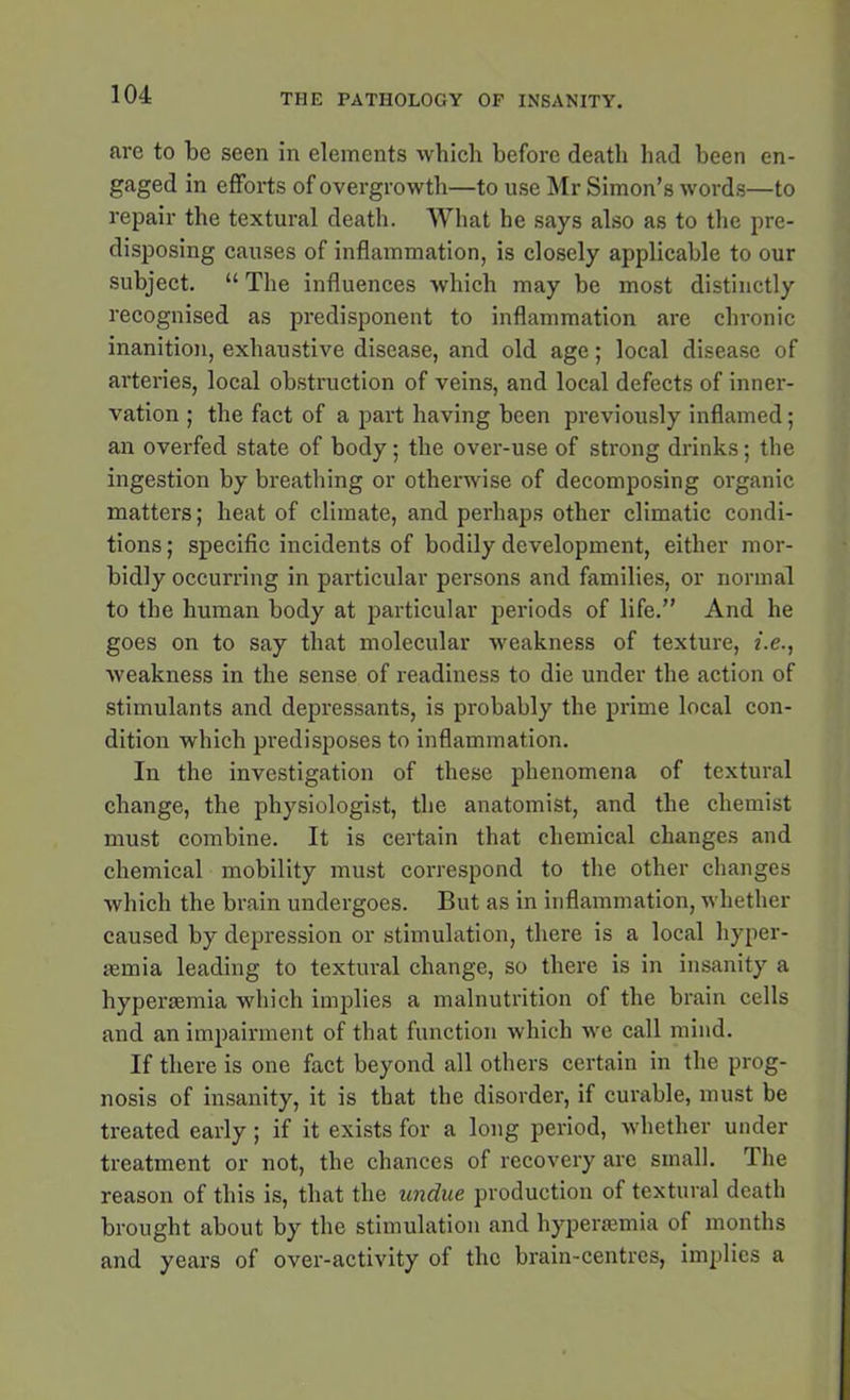 are to be seen in elements which before death bad been en- gaged in efforts of overgrowth—to use Mr Simon’s words—to repair the textural death. What he says also as to the pre- disposing causes of inflammation, is closely applicable to our subject. “ The influences which may be most distinctly recognised as predisponent to inflammation are chronic inanition, exhaustive disease, and old age; local disease of arteries, local obstruction of veins, and local defects of inner- vation ; the fact of a part having been previously inflamed; an overfed state of body; the over-use of strong drinks; the ingestion by breathing or otherwise of decomposing organic matters; heat of climate, and perhaps other climatic condi- tions ; specific incidents of bodily development, either mor- bidly occurring in particular persons and families, or normal to the human body at particular periods of life.” And he goes on to say that molecular weakness of texture, he., weakness in the sense of readiness to die under the action of stimulants and depressants, is probably the prime local con- dition which predisposes to inflammation. In the investigation of these phenomena of textural change, the physiologist, the anatomist, and the chemist must combine. It is certain that chemical changes and chemical mobility must correspond to the other changes which the brain undergoes. But as in inflammation, whether caused by depression or stimulation, there is a local liyper- aemia leading to textural change, so there is in insanity a hyperaemia which implies a malnutrition of the brain cells and an impairment of that function which we call mind. If there is one fact beyond all others certain in the prog- nosis of insanity, it is that the disorder, if curable, must be treated early ; if it exists for a long period, whether under treatment or not, the chances of recovery are small. rIhe reason of this is, that the undue production of textural death brought about by the stimulation and hyperaemia of months and years of over-activity of the brain-centres, implies a