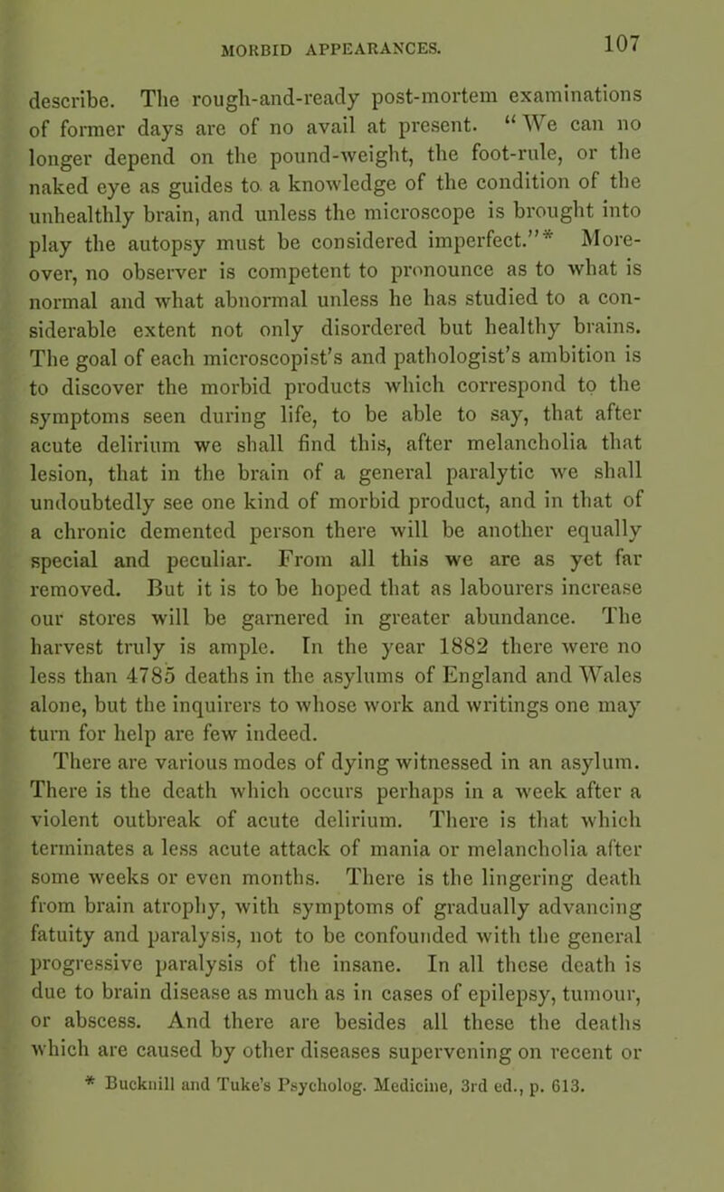 describe. The rough-and-ready post-mortem examinations of former days are of no avail at present. “ W e can no longer depend on the pound-weight, the foot-rule, or the naked eye as guides to. a knowledge of the condition of the unhealthly brain, and unless the microscope is brought into play the autopsy must be considered imperfect.”* More- over, no observer is competent to pronounce as to what is normal and what abnormal unless he has studied to a con- siderable extent not only disordered but healthy brains. The goal of each microscopist’s and pathologist’s ambition is to discover the morbid products which correspond to the symptoms seen during life, to be able to say, that after acute delirium we shall find this, after melancholia that lesion, that in the brain of a general paralytic we shall undoubtedly see one kind of morbid product, and in that of a chronic demented person there will be another equally special and peculiar. From all this we are as yet far removed. But it is to be hoped that as labourers increase our stores will be garnered in greater abundance. The harvest truly is ample. In the year 1882 there were no less than 4785 deaths in the asylums of England and Wales alone, but the inquirers to whose work and writings one may turn for help are few indeed. There are various modes of dying witnessed in an asylum. There is the death which occurs perhaps in a week after a violent outbreak of acute delirium. There is that which terminates a less acute attack of mania or melancholia after some weeks or even months. There is the lingering death from brain atrophy, with symptoms of gradually advancing fatuity and paralysis, not to be confounded with the general progressive paralysis of the insane. In all these death is due to brain disease as much as in cases of epilepsy, tumour, or abscess. And there are besides all these the deaths which are caused by other diseases supervening on recent or * Bucknill and Tuke’s Psycliolog. Medicine, 3rd ed., p. 613.