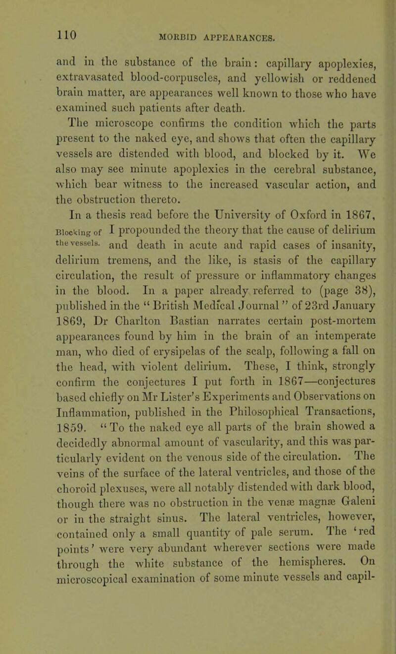 and in the substance of the brain: capillary apoplexies, extravasated blood-corpuscles, and yellowish or reddened brain matter, are appearances well known to those who have examined such patients after death. The microscope confirms the condition which the parts present to the naked eye, and shows that often the capillary vessels are distended with blood, and blocked by it. We also may see minute apoplexies in the cerebral substance, which bear witness to the increased vascular action, and the obstruction thereto. In a thesis read before the University of Oxford in 1867, Blocking of I propounded the theory that the cause of delirium the vessels. an(j death in acute and rapid cases of insanity, delirium tremens, and the like, is stasis of the capillary circulation, the result of pressure or inflammatory changes in the blood. In a paper already referred to (page 38), published in the “ British Medical Journal ” of 23rd January 1869, Dr Charlton Bastian narrates certain post-mortem appearances found by him in the brain of an intemperate man, who died of erysipelas of the scalp, following a fall on the head, with violent delirium. These, I think, strongly confirm the conjectures I put forth in 1867—conjectures based chiefly on Mr Lister’s Experiments and Observations on Inflammation, published in the Philosophical Transactions, 1859. “To the naked eye all parts of the brain showed a decidedly abnormal amount of vascularity, and this was par- ticularly evident on the venous side of the circulation. The veins of the surface of the lateral ventricles, and those of the choroid plexuses, were all notably distended with dark blood, though there was no obstruction in the venas magme Galeni or in the straight sinus. The lateral ventricles, however, contained only a small quantity of pale serum. The ‘red points ’ were very abundant wherever sections were made through the white substance of the hemispheres. On microscopical examination of some minute vessels and capil-