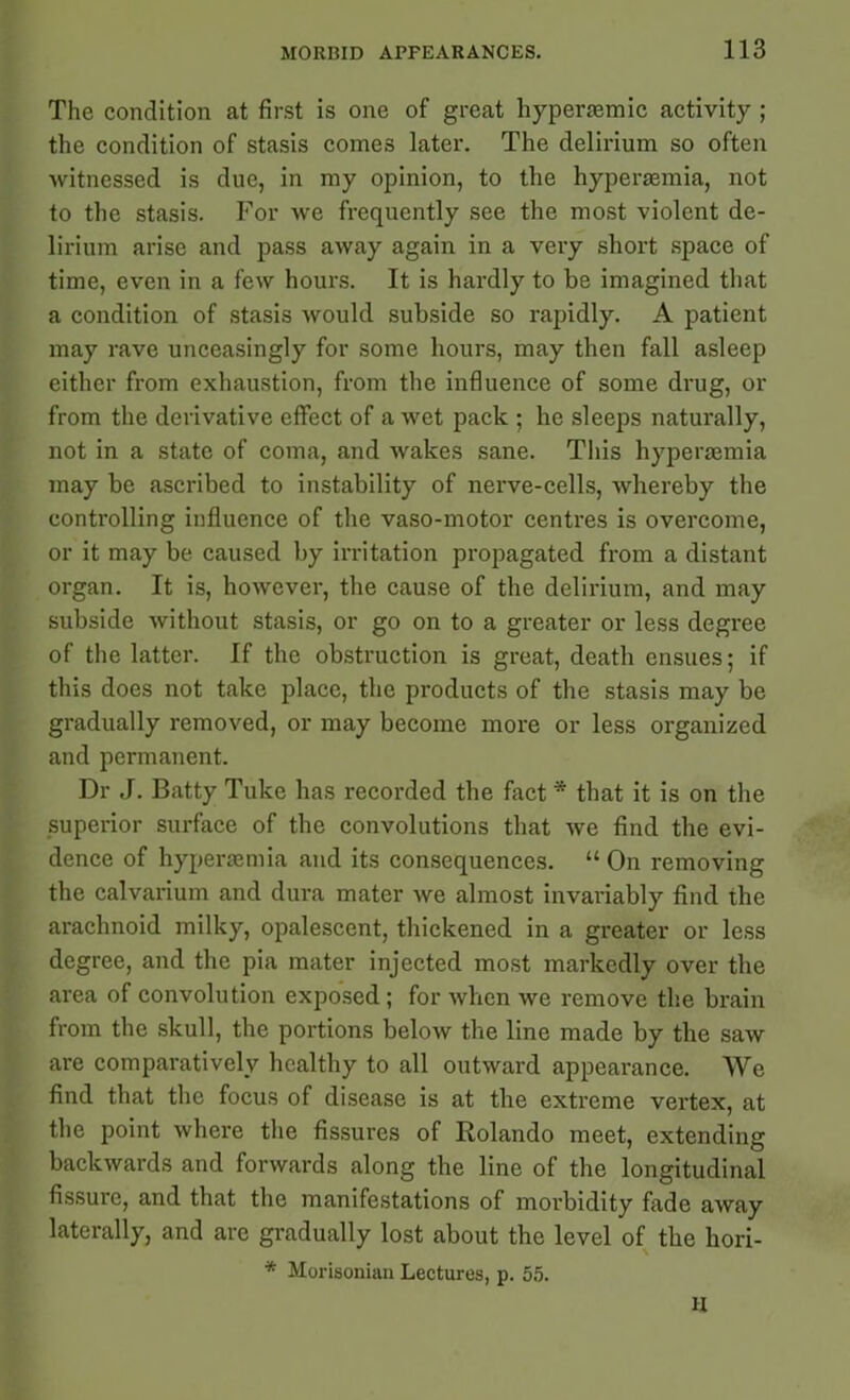 The condition at first is one of great hypertemic activity ; the condition of stasis comes later. The delirium so often witnessed is due, in my opinion, to the hypersemia, not to the stasis. For we frequently see the most violent de- lirium arise and pass away again in a very short space of time, even in a few hours. It is hardly to be imagined that a condition of stasis would subside so rapidly. A patient may rave unceasingly for some hours, may then fall asleep either from exhaustion, from the influence of some drug, or from the derivative effect of a wet pack ; he sleeps naturally, not in a state of coma, and wakes sane. This hyperaimia may be ascribed to instability of nerve-cells, whereby the controlling influence of the vaso-motor centres is overcome, or it may be caused by irritation propagated from a distant organ. It is, however, the cause of the delirium, and may subside without stasis, or go on to a greater or less degree of the latter. If the obstruction is great, death ensues; if this does not take place, the products of the stasis may be gradually removed, or may become more or less organized and permanent. Dr J. Batty Tuke has recorded the fact * that it is on the superior surface of the convolutions that we find the evi- dence of hypersemia and its consequences. “On removing the calvarium and dura mater we almost invariably find the arachnoid milky, opalescent, thickened in a greater or less degree, and the pia mater injected most markedly over the area of convolution exposed ; for when we remove the brain from the skull, the portions below the line made by the saw are comparatively healthy to all outward appearance. We find that the focus of disease is at the extreme vertex, at the point where the fissures of Rolando meet, extending backwards and forwards along the line of the longitudinal fissure, and that the manifestations of morbidity fade away laterally, and are gradually lost about the level of the hori- * Morisonian Lectures, p. 55. H
