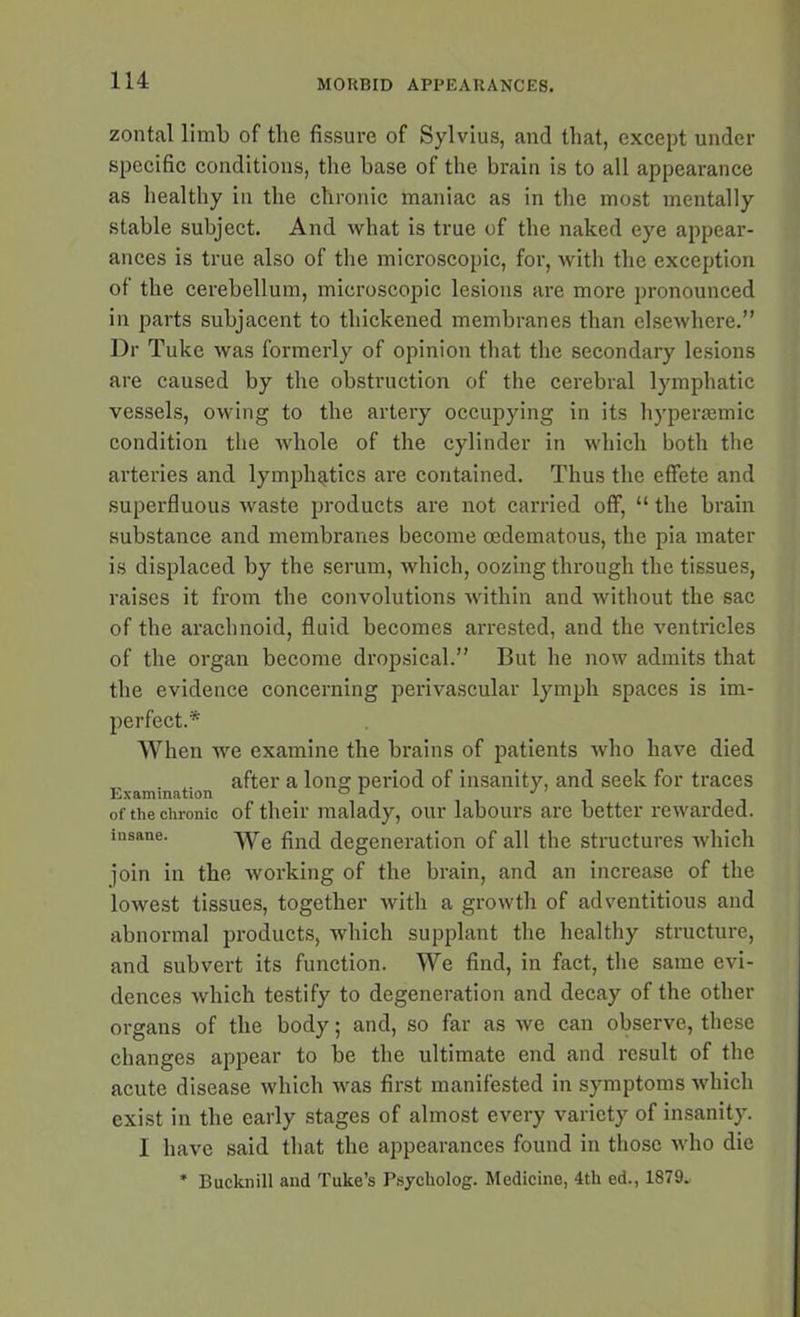 zontal limb of the fissure of Sylvius, and that, except under specific conditions, the base of the brain is to all appearance as healthy in the chronic maniac as in the most mentally stable subject. And what is true of the naked eye appear- ances is true also of the microscopic, for, with the exception of the cerebellum, microscopic lesions are more pronounced in parts subjacent to thickened membranes than elsewhere.” Dr Tuke was formerly of opinion that the secondary lesions are caused by the obstruction of the cerebral lymphatic vessels, owing to the artery occupying in its hypersemic condition the whole of the cylinder in which both the arteries and lymphatics are contained. Thus the effete and superfluous waste products are not carried off, “ the brain substance and membranes become cedematous, the pia mater is displaced by the serum, which, oozing through the tissues, raises it from the convolutions within and without the sac of the arachnoid, fluid becomes arrested, and the ventricles of the organ become dropsical.” But he now admits that the evidence concerning perivascular lymph spaces is im- perfect.* When we examine the brains of patients who have died „ . after a long period of insanity, and seek for traces of the chronic of their malady, our labours are better rewarded, insane. ^ye fjn(j degeneration of all the structures which join in the working of the brain, and an increase of the lowest tissues, together with a growth of adventitious and abnormal products, which supplant the healthy structure, and subvert its function. We find, in fact, the same evi- dences which testify to degeneration and decay of the other organs of the body; and, so far as we can observe, these changes appear to be the ultimate end and result of the acute disease which was first manifested in symptoms which exist in the early stages of almost every variety of insanity. I have said that the appearances found in those who die * Bueknill and Tuke’s Psycholog. Medicine, 4th ed., 1879.