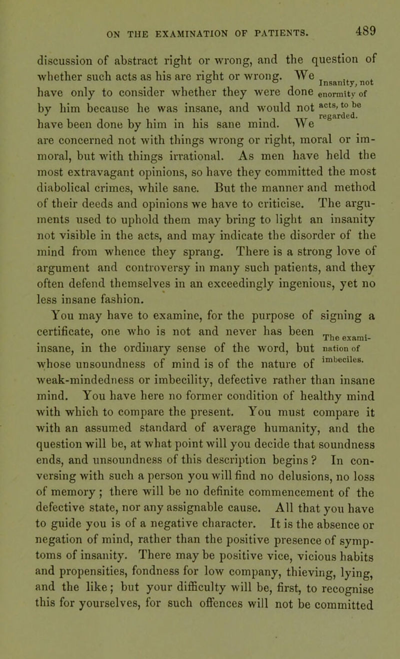 discussion of abstract right or wrong, and the question of whether such acts as his are right or wrong. We IngRnU not have only to consider whether they were done enormity of by him because he was insane, and would not act8’ i i , nr regarded. have been done by him in his sane mind. We are concerned not with things wrong or right, moral or im- moral, but with things irrational. As men have held the most extravagant opinions, so have they committed the most diabolical crimes, while sane. But the manner and method of their deeds and opinions we have to criticise. The argu- ments used to uphold them may bring to light an insanity not visible in the acts, and may indicate the disorder of the mind from whence they sprang. There is a strong love of argument and controversy in many such patients, and they often defend themselves in an exceedingly ingenious, yet no less insane fashion. You may have to examine, for the purpose of signing a certificate, one who is not and never has been ’ _ The exami- insane, in the ordinary sense of the word, but nation of whose unsoundness of mind is of the nature of irnljecile8- weak-mindedness or imbecility, defective rather than insane mind. You have here no former condition of healthy mind with which to compare the present. You must compare it with an assumed standard of average humanity, and the question will be, at what point will you decide that soundness ends, and unsoundness of this description begins ? In con- versing with such a person you will find no delusions, no loss of memory ; there will be no definite commencement of the defective state, nor any assignable cause. All that you have to guide you is of a negative character. It is the absence or negation of mind, rather than the positive presence of symp- toms of insanity. There may be positive vice, vicious habits and propensities, fondness for low company, thieving, lying, and the like; but your difficulty will be, first, to recognise this for yourselves, for such offences will not be committed