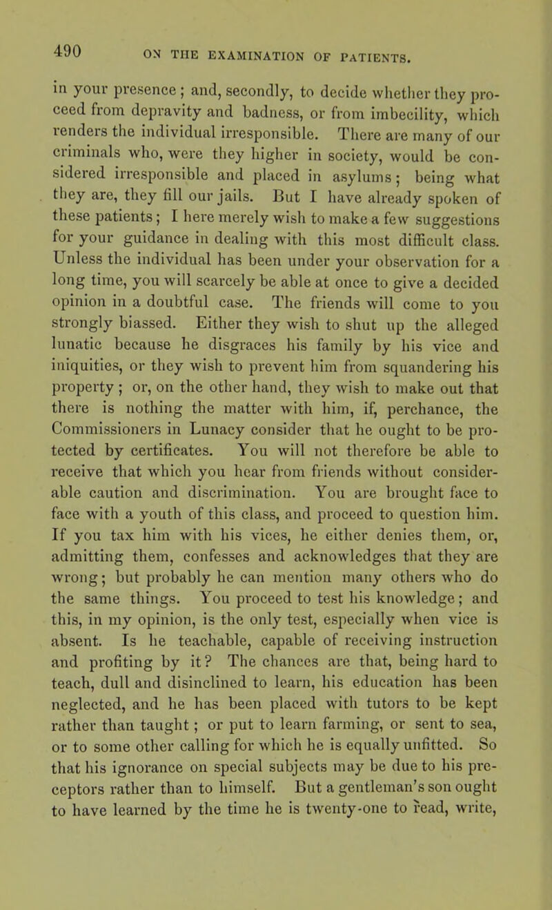 in your presence ; and, secondly, to decide whether they pro- ceed from depravity and badness, or from imbecility, which lenders the individual irresponsible. There are many of our criminals who, were they higher in society, would be con- sidered irresponsible and placed in asylums; being what they are, they fill our jails. But I have already spoken of these patients; I here merely wish to make a few suggestions for your guidance in dealing with this most difficult class. Unless the individual has been under your observation for a long time, you will scarcely be able at once to give a decided opinion in a doubtful case. The friends will come to you strongly biassed. Either they wish to shut up the alleged lunatic because he disgraces his family by his vice and iniquities, or they wish to prevent him from squandering his property ; or, on the other hand, they wish to make out that there is nothing the matter with him, if, perchance, the Commissioners in Lunacy consider that he ought to be pro- tected by certificates. You will not therefore be able to receive that which you hear from friends without consider- able caution and discrimination. You are brought face to face with a youth of this class, and proceed to question him. If you tax him with his vices, he either denies them, or, admitting them, confesses and acknowledges that they are wrong; but probably he can mention many others who do the same things. You proceed to test his knowledge; and this, in my opinion, is the only test, especially when vice is absent. Is he teachable, capable of receiving instruction and profiting by it ? The chances are that, being hard to teach, dull and disinclined to learn, his education has been neglected, and he has been placed with tutors to be kept rather than taught; or put to learn farming, or sent to sea, or to some other calling for which he is equally unfitted. So that his ignorance on special subjects may be due to his pre- ceptors rather than to himself. But a gentleman’s son ought to have learned by the time he is twenty-one to read, write,