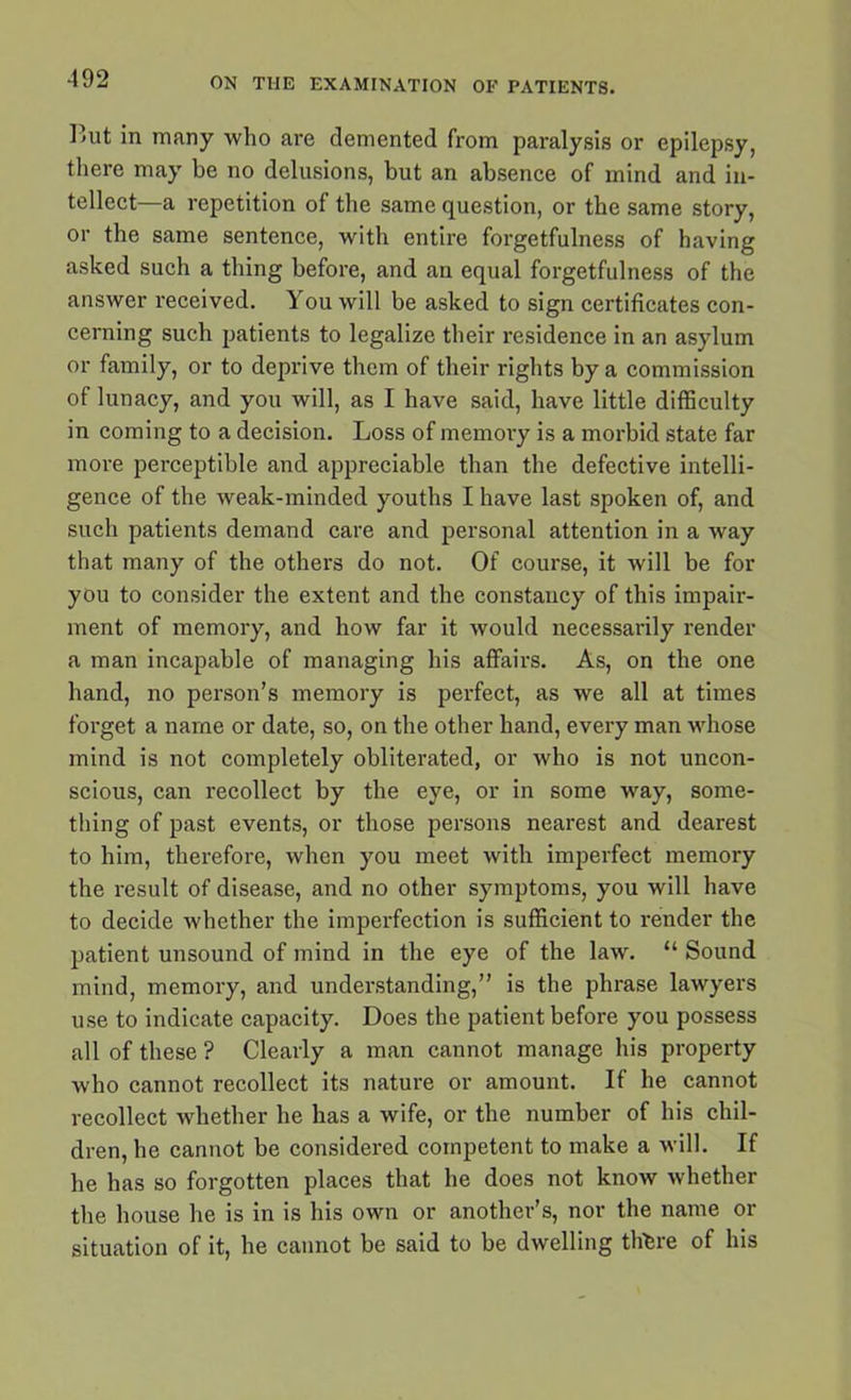I<ut in many who are demented from paralysis or epilepsy, there may be no delusions, but an absence of mind and in- tellect—a repetition of the same question, or the same story, or the same sentence, with entire forgetfulness of having asked such a thing before, and an equal forgetfulness of the answer received. You will be asked to sign certificates con- cerning such patients to legalize their residence in an asylum or family, or to deprive them of their rights by a commission of lunacy, and you will, as I have said, have little difficulty in coming to a decision. Loss of memory is a morbid state far more perceptible and appreciable than the defective intelli- gence of the weak-minded youths I have last spoken of, and such patients demand care and personal attention in a way that many of the others do not. Of course, it will be for you to consider the extent and the constancy of this impair- ment of memory, and how far it would necessarily render a man incapable of managing his affairs. As, on the one hand, no person’s memory is perfect, as we all at times forget a name or date, so, on the other hand, every man whose mind is not completely obliterated, or who is not uncon- scious, can recollect by the eye, or in some way, some- thing of past events, or those persons nearest and dearest to him, therefore, when you meet with imperfect memory the result of disease, and no other symptoms, you will have to decide whether the imperfection is sufficient to render the patient unsound of mind in the eye of the law. “ Sound mind, memory, and understanding,” is the phrase lawyers use to indicate capacity. Does the patient before you possess all of these ? Clearly a man cannot manage his property who cannot recollect its nature or amount. If he cannot recollect whether he has a wife, or the number of his chil- dren, he cannot be considered competent to make a will. If he has so forgotten places that he does not know whether the house he is in is his own or another’s, nor the name or situation of it, he cannot be said to be dwelling there of his