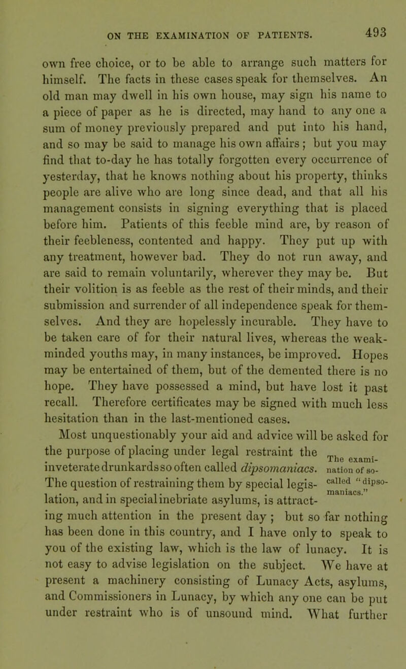 own free choice, or to be able to arrange such matters for himself. The facts in these cases speak for themselves. An old man may dwell in his own house, may sign his name to a piece of paper as he is directed, may hand to any one a sum of money previously prepared and put into his hand, and so may be said to manage his own affairs ; but you may find that to-day he has totally forgotten every occurrence of yesterday, that he knows nothing about his property, thinks people are alive who are long since dead, and that all his management consists in signing everything that is placed before him. Patients of this feeble mind are, by reason of their feebleness, contented and happy. They put up with any treatment, however bad. They do not run away, and are said to remain voluntarily, wherever they may be. But their volition is as feeble as the rest of their minds, and their submission and surrender of all independence speak for them- selves. And they are hopelessly incurable. They have to be taken care of for their natural lives, whereas the weak- minded youths may, in many instances, be improved. Hopes may be entertained of them, but of the demented there is no hope. They have possessed a mind, but have lost it past recall. Therefore certificates may be signed with much less hesitation than in the last-mentioned cases. Most unquestionably your aid and advice will be asked for the purpose of placing under legal restraint the The exnn . inveterate drunkards so often called dipsomaniacs, nation of so- The question of restraining them by special legis- caHe? “iso- lation, and in special inebriate asylums, is attract- ing much attention in the present day ; but so far nothing has been done in this country, and I have only to speak to you of the existing law, which is the law of lunacy. It is not easy to advise legislation on the subject. We have at present a machinery consisting of Lunacy Acts, asylums, and Commissioners in Lunacy, by which any one can be put under restraint who is of unsound mind. What further