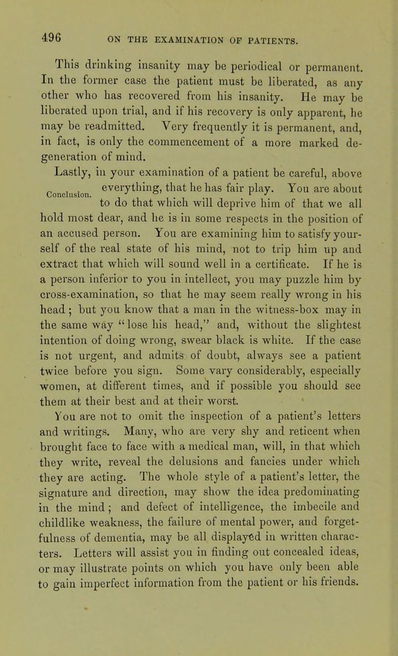 I his drinking insanity may be periodical or permanent. In the former case the patient must be liberated, as any other who has recovered from his insanity. He may be liberated upon trial, and if his recovery is only apparent, he may be readmitted. Very frequently it is permanent, and, in fact, is only the commencement of a more marked de- generation of mind. Lastly, in your examination of a patient be careful, above Conclusion eveiTt*“nS) ^iat *ie has fair play. You are about to do that which will deprive him of that we all hold most dear, and he is in some respects in the position of an accused person. You are examining him to satisfy your- self of the real state of his mind, not to trip him up and extract that which will sound well in a certificate. If he is a person inferior to you in intellect, you may puzzle him by cross-examination, so that he may seem really wrong in his head; but you know that a man in the witness-box may in the same way “ lose his head,” and, without the slightest intention of doing wrong, swear black is white. If the case is not urgent, and admits of doubt, always see a patient twice before you sign. Some vary considerably, especially women, at different times, and if possible you should see them at their best and at their worst. You are not to omit the inspection of a patient’s letters and writings. Many, who are very shy and reticent when brought face to face with a medical man, will, in that which they write, reveal the delusions and fancies under which they are acting. The whole style of a patient’s letter, the signature and direction, may show the idea predominating in the mind ; and defect of intelligence, the imbecile and childlike weakness, the failure of mental power, and forget- fulness of dementia, may be all displayed in written charac- ters. Letters will assist you in finding out concealed ideas, or may illustrate points on which you have only been able to gain imperfect information from the patient or his friends.