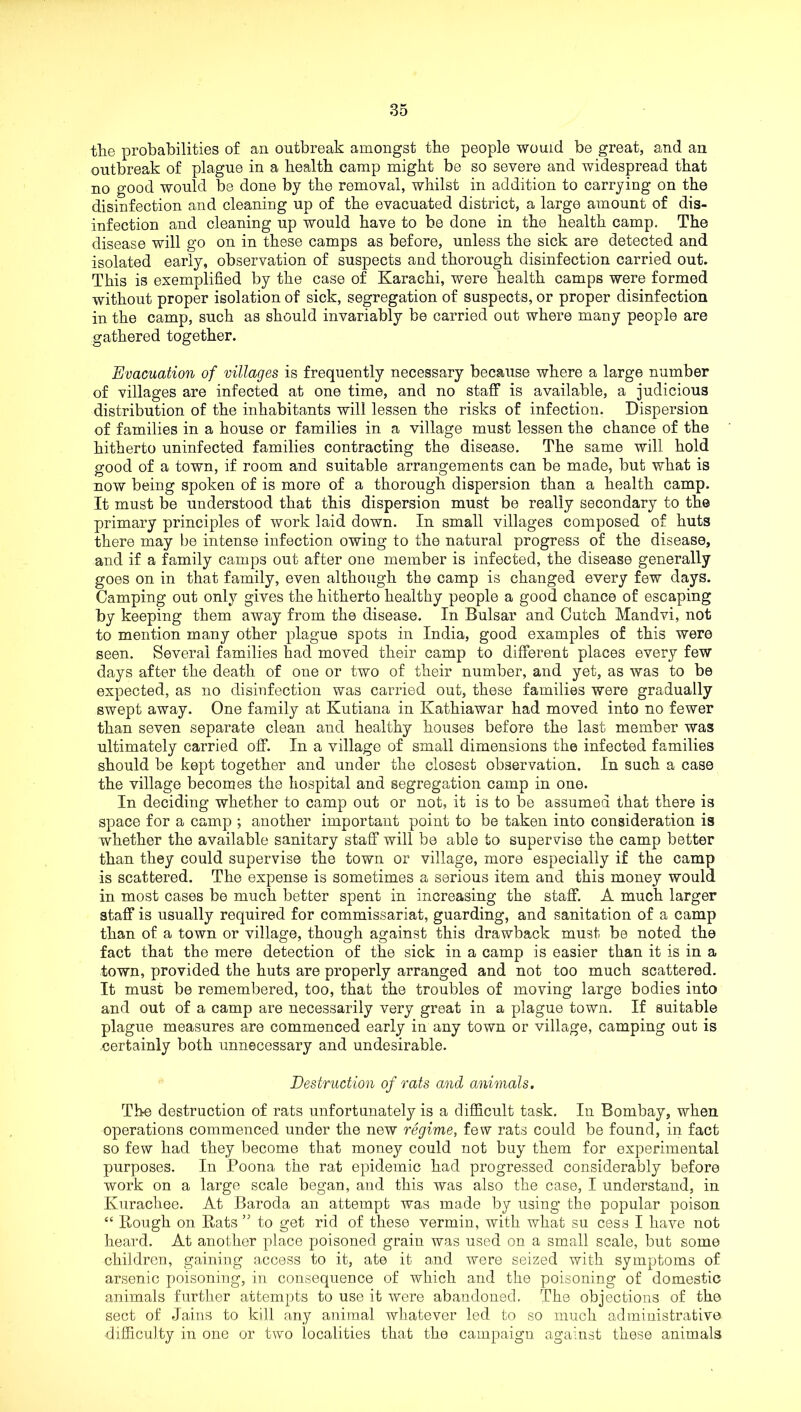 the probabilities of an outbreak amongst the people would be great, and an outbreak of plague in a health camp might be so severe and widespread that no good would be done by the removal, whilst in addition to carrying on the disinfection and cleaning up of the evacuated district, a large amount of dis- infection and cleaning up would have to be done in the health camp. The disease will go on in these camps as before, unless the sick are detected and isolated early, observation of suspects and thorough disinfection carried out. This is exemplified by the case of Karachi, were health camps were formed without proper isolation of sick, segregation of suspects, or proper disinfection in the camp, such as should invariably be carried out where many people are gathered together. Evacuation of villages is frequently necessary because where a large number of villages are infected at one time, and no staff is available, a judicious distribution of the inhabitants will lessen the risks of infection. Dispersion of families in a house or families in a village must lessen the chance of the hitherto uninfected families contracting the disease. The same will hold good of a town, if room and suitable arrangements can be made, but what is now being spoken of is more of a thorough dispersion than a health camp. It must be understood that this dispersion must be really secondary to the primary principles of work laid down. In small villages composed of huts there may be intense infection owing to the natural progress of the disease, and if a family camps out after one member is infected, the disease generally goes on in that family, even although the camp is changed every few days. Camping out only gives the hitherto healthy people a good chance of escaping by keeping them away from the disease. In Bulsar and Outch Mandvi, not to mention many other plague spots in India, good examples of this were seen. Several families had moved their camp to different places every few days after the death of one or two of their number, and yet, as was to be expected, as no disinfection was carried out, these families were gradually swept away. One family at Kutiana in Kathiawar had moved into no fewer than seven separate clean and healthy houses before the last member was ultimately carried off. In a village of small dimensions the infected families should be kept together and under the closest observation. In such a case the village becomes the hospital and segregation camp in one. In deciding whether to camp out or not, it is to be assumed that there is space for a camp ; another important point to be taken into consideration is whether the available sanitary staff will be able to supervise the camp better than they could supervise the town or village, more especially if the camp is scattered. The expense is sometimes a serious item and this money would in most cases be much better spent in increasing the staff. A much larger staff is usually required for commissariat, guarding, and sanitation of a camp than of a town or village, though against this drawback must be noted the fact that the mere detection of the sick in a camp is easier than it is in a town, provided the huts are properly arranged and not too much scattered. It must be remembered, too, that the troubles of moving large bodies into and out of a camp are necessarily very great in a plague town. If suitable plague measures are commenced early in any town or village, camping out is certainly both unnecessary and undesirable. Destruction of rats and animals. The destruction of rats unfortunately is a difficult task. In Bombay, when operations commenced under the new regime, few rats could be found, in fact so few had they become that money could not buy them for experimental purposes. In Poona the rat epidemic had progressed considerably before work on a large scale began, and this was also the case, I understand, in Kurachee. At Baroda an attempt was made by using the popular poison “ Rough on Rats ” to get rid of these vermin, with what su cess I have not heard. At another place poisoned grain was used on a small scale, but some children, gaining access to it, ate it and were seized with symptoms of arsenic poisoning, in consequence of which and the poisoning of domestic animals further attempts to use it were abandoned. The objections of the sect of .Jains to kill any animal whatever led to so much administrative difficulty in one or two localities that the campaign against these animals