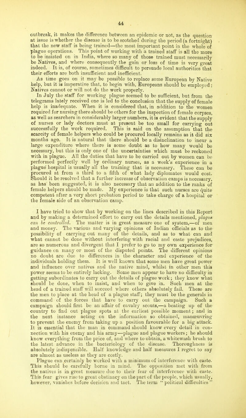 outbreak, it makes tbe difference between an epidemic or not, as the question at issue is whether the disease is to be scotched during the period (a fortnight) that the new staff is being trained—the most important point in the whole of plague operations. This point of working with a trained staff is all the more to be insisted on in India, where so many of those trained must necessarily be Natives, and where consequently the gain or loss of time is very great indeed. It is, of course, sometimes difficult to persuade local authorities that their efforts are both insufficient and inefficient. As time goes on it may be possible to replace some European by Native help, but it is imperative that, to begin with, Europeans should be employed; Natives cannot or will not do the work properly. In July the staff for working plague seemed to be sufficient, but from the telegrams lately received one is led to the conclusion that the supply of female help is inadequate. When it is considered that, in addition to the women required for nursing; there should be others for the inspection of female corpses, as well as searchers in considerably larger numbers, it is evident that the supply of nurses or lady doctors must at present be too small for carrying out successfully the work required. This is said on the assumption that the scarcity of female helpers who could be procured locally remains as it did six months ago. It is natural that there should be a disinclination to incur a large expenditure where there is some doubt as to how many would be necessary, but this is only one of the uncertainties which must be reckoned with in plague. All the duties that have to be carried out by women can be performed perfectly well by ordinary nurses, as a week’s experience in a plague hospital is usually all the training that is necessary. These can be procured at from a third to a fifth of what lady diplomates would cost. Should it be resolved that a further increase of observation camps is necessary, as has been suggested, it is also necessary that an addition to the ranks of female helpers should be made. My experience is that such nurses are quite competent after a very short probation period to take charge of a hospital or the female side of an observation camp. I have tried to show that by working on the lines described in this Report and by making a determined effort to carry out the details mentioned, can he controlled. The matter is in great measure one of system,—of men and money. The various and varying opinions of Indian officials as to the possibility of carrying out many of the details, and as to what can and what cannot be done without interfering with racial and caste prejudices, are so numerous and divergent that I prefer to go to my own experience for guidance on many or most of the disputed points. The different opinions no doubt are due to differences in the character and experience of the individuals holding them. It is well known that some men have great power and influence over natives and the native mind, whilst in other men this power seems to be entirely lacking. Some men appear to have no difficulty in getting subordinates to carry out the details of plague work; they know what should be done, when to insist, and when to give in. Such men at the head of a trained staff will succeed where others absolutely fail. These are the men to place at the head of a plague staff; they must be the generals in command of the forces that have to carry out the campaign. Such a campaign should first be an affair of cavalry scouts,—a beating up of the country to find out plague spots at the earliest possible moment; and in the next instance acting on the information so obtained, manoeuvring to prevent the enemy from taking up a position favourable for a big attack. It is essential that the man fin command should know every detail in con- nection with his enemy and his army—plague and plague workers; he should know everything from the price of, and where to obtain, a whitewash brush to the latest advance in the bacteriology of the disease. Thoroughness is absolutely indispensible. Half knowledge and half measures I regret to say are almost as useless as they are costly. Plague can certainly be worked with a minimum of interference with caste. This should be carefully borne in mind. The opposition met with from the natives is in great measure due to their fear of interference with caste. This fear gives rise to great obstinacy on the part of the people, which usually, however, vanishes before decision and tact. The term “ political difficulties