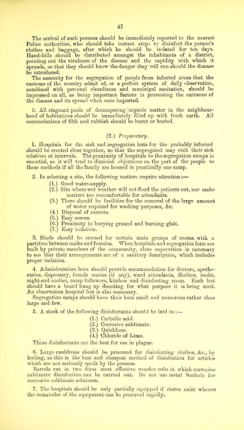 The arrival of such persons should be immediately reported to the nearest Police authorities, who should take instant steps to disinfect the person’s clothes and baggage, after which he should be isolated for ten days. Hand-bills should be distributed amongst the inhabitants of a district, pointing out the virulence of the disease and the rapidity with which it spreads, so that they should know the danger they will run should the disease be introduced. The necessity for the segregation of people from infected areas that the customs of the country admit of, or a perfect system of daily observation, combined with personal cleanliness and municipal sanitation, should be impressed on all, as being important factors in preventing the entrance of the disease and its spread when once imported. 9. All stagnant pools of decomposing [organic matter in the neighbour- hood of habitations should be immediately filled up with fresh earth. All accumulations of filth and rubbish should be burnt or buried. (2.) Prejparatory. 1. Hospitals for the sick and segregation huts for the probably infected should be erected close together, so that the segregated may visit their sick relatives at intervals. The proximity of hospitals to the segregation camps is essential, as it will tend to diminish objections on the part of the people to these methods if all the family are housed in practically one camp. 2. In selecting a site, the following matters require attention:— (1.) Good water-supply. (2.) Site where wet weather will not flood the patients out, nor make matters too uncomfortable for attendants. (3.) There should be facilities for the removal of the large amount of water required for washing purposes, &c. (4.) Disposal of excreta. (5.) Easy access. (6.) Proximity to burying ground and burning ghat. (7.) Easy isolation. 3. Sheds should be erected for certain main groups of castes, with a partition between males and females. When hospitals and segregation huts are built by private members of the community, close supervision is necessary to see that their arrangements are of a sanitary description, which includes proper isolation. 4. Administration huts should provide accommodation for doctors, apothe- caries, dispensary, female nurses (if any), ward attendants, dhobies, cooks, night-soil coolies, camp followers, kitchen and disinfecting room. Each hut should have a board hung up denoting for what purpose it is being used. An observation hospital hut is also necessary. Segregation camps should have their huts small and numerous rather than large and few. 5. A stock of the following disinfectants should be laid in :— (1.) Carbolic acid. (2.) Corrosive sublimate. (3.) Quicklime. (4.) Chloride of Lime. These disinfectants are the best for use in plague. 6. Largo cauldrons sliould be procured for disinfecting clothes, &c., by boiling, as this is the best and cheapest method of disinfection for articles which are not seriously spoilt by the process. Barrels cut in two form most effective wooden tubs in which corrosive sublimate disinfection can be carried out. Do not use metal buckets for corrosive sublimate solutions. 7. The hospitals should be only partially equipped if stores exist whence the remainder of the equipment can be procured rapidly.