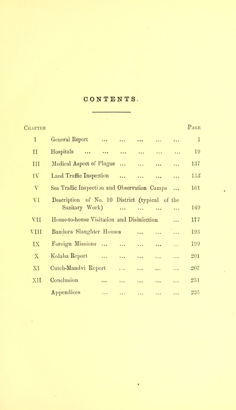 CONTENTS, IAPTER Page I General Report ... i X II Hospitals 19 III Medical Aspect of Plague ... 137 IV Land Traffic Inspection ... ... 153 V Sea Traffic Inspection and Observation Camps ... 161 VI Description of No. 10 District (typical of the Sanitary Work) 169 VII House-to-house Visitation and Disinfection 177 VIII Bandora Slaughter Houses ... ... ... 193 IX Foreign Missions ... 199 X Kolaba Report 201 XI Cutch-Mandvi Report 207 XII Conclusion 231 Appendices 235