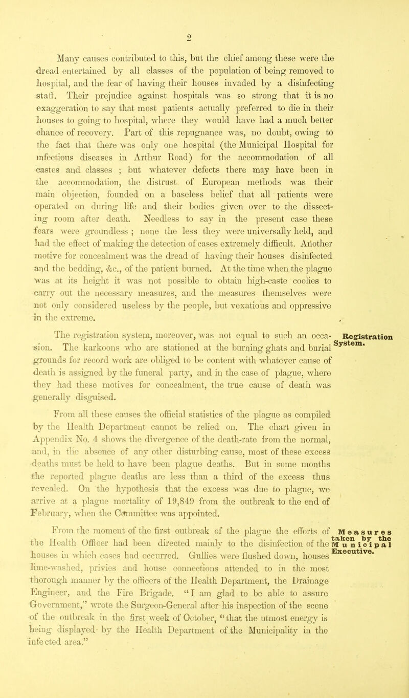 Many causes contributed to this, but the chief among these were the dread entertained by all classes of the population of being removed to hospital, and the fear of having their houses invaded by a disinfecting stall. Their prejudice against hospitals was so strong that it is no exaggeration to say that most patients actually preferred to die in their houses to going to hospital, where they would have had a much better chance of recovery. Part of this repugnance was, no doubt, owing to the fact that there was only one hospital (the Municipal Hospital for infectious diseases in Arthur Pvoad) for the accommodation of all castes and classes ; but whatever defects there may have been in the accommodation, the distrust of European methods was their main objection, founded on a baseless belief that all patients were operated on during life and their bodies given over to the dissect- ing room after death. Needless to say in the present case these fears were groundless ; none the less they were universally held, and had the effect of making the detection of cases extremely difficult. Another motive for concealment was the dread of having their houses disinfected and the bedding, &c., of the patient burned. At the time when the plague was at its height it was not possible to obtain high-caste coolies to carry out the necessary measures, and the measures themselves were not only considered useless by the people, but vexatious and oppressive in the extreme. The registration system, moreover, was not equal to such an occa- Registration sion. The karkoons who are stationed at the burning ghats and burialSystem' grounds for record work are obliged to be content with whatever cause of death is assigned by the funeral party, and in the case of plague, where they had these motives for concealment, the true cause of death was generally disguised. From all these causes the official statistics of the plague as compiled by the Health Department cannot be relied on. The chart given in Appendix No. 4 shows the divergence of the death-rate from the normal, and, in the absence of any other disturbing cause, most of these excess deaths must be held to have been plague deaths. But in some months the reported plague deaths are less than a third of the excess thus revealed. On the hypothesis that the excess was due to plague, we arrive at a plague mortality of 19,849 from the outbreak to the end of February, when the Committee was appointed. From the moment of the first outbreak of the plague the efforts of Measures the Health Officer had been directed mainly to the disinfection of the i^i p^al houses in which cases had occurred. Gullies were flushed down, houses Executive* lime-washed, privies and house connections attended to in the most thorough manner by the officers of the Health Department, the Drainage Engineer, and the Fire Brigade. “ I am glad to be able to assure Government, ’ wrote the Surgeon-General after liis inspection of the scene of the outbreak in the first week of October, “that the utmost energy is being displayed- by the Health Department of the Municipality in the infected area.”