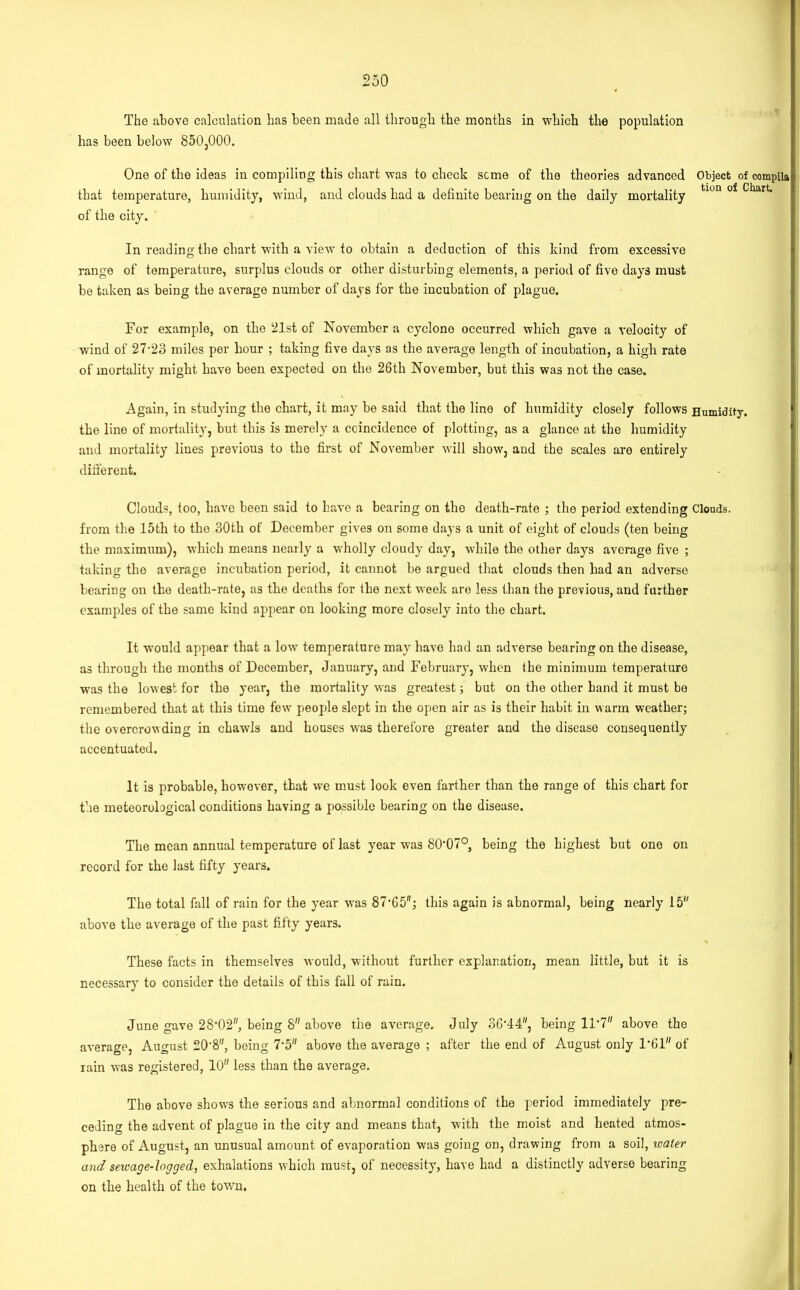 The above calculation has been made all through the months in which the population has been below 850,000. One of the ideas in compiling this chart was to check seme of the theories advanced Object of compila that temperature, humidity, wind, and clouds had a definite bearing on the daily mortality tiun ^kart> of the city. In reading the chart with a view to obtain a deduction of this kind from excessive range of temperature, surplus clouds or other disturbing elements, a period of five days must be taken as being the average number of days for the incubation of plague. For example, on the 21st of November a cyclone occurred which gave a velocity of wind of 27-23 miles per hour ; taking five days as the average length of incubation, a high rate of mortality might have been expected on the 26th November, but this was not the case. Again, in studying the chart, it may be said that the line of humidity closely follows Humidity, the lino of mortality, but this is merely a coincidence of plotting, as a glance at the humidity and mortality lines previous to the first of November will show, and the scales are entirely different. Clouds, too, have been said to have a bearing on the death-rate ; the period extending Clouds, from the 15th to the 30th of December gives on some days a unit of eight of clouds (ten being the maximum), which means nearly a wholly cloudy day, while the other days average five ; taking the average incubation period, it cannot be argued that clouds then had an adverse bearing on the death-rate, as the deaths for the next week are less than the previous, and further examples of the same kind appear on looking more closely into the chart. It would appear that a low temperature may have had an adverse bearing on the disease, as through the months of December, January, and February, when the minimum temperature was the lowest for the year, the mortality was greatest; but on the other hand it must bo remembered that at this time few people slept in the open air as is their habit in warm weather; the overcrowding in chawls and houses was therefore greater and the disease consequently accentuated. It is probable, howover, that we must look even farther than the range of this chart for the meteorological conditions having a possible bearing on the disease. The mean annual temperature of last year was SO'O?0, being the highest but one on record for the last fifty years. The total fall of rain for the year was 87'65; this again is abnormal, being nearly 15 above the average of the past fifty years. These facts in themselves would, without further explanation, mean little, but it is necessary to consider the details of this fall of rain. June gave 28,02, being 8 above the average. July 36-44, being 11*7 above the average, August 20'8, being 7-5 above the average ; after the end of August only 1*61 of lain was registered, 10 less than the average. The above shows the serious and abnormal conditions of the period immediately pre- ceding the advent of plague in the city and means that, with the moist and heated atmos- phere of August, an unusual amount of evaporation was going on, drawing from a soil, water and sewage-logged, exhalations w’hich must, of necessity, have had a distinctly adverse bearing on the health of the town.