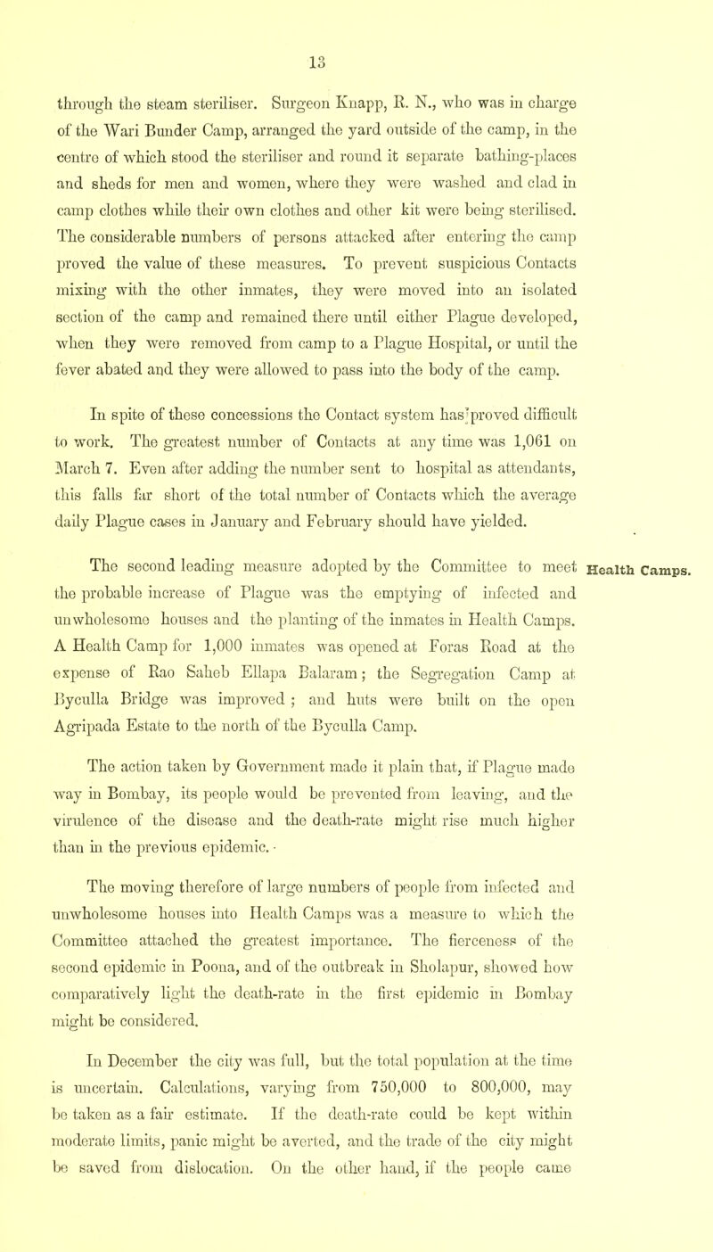 through the steam steriliser. Surgeon Knapp, R. N., who was in charge of the Wari Bunder Camp, arranged the yard outside of the camp, in the centre of which stood the steriliser and round it separate bathing-places and sheds for men and women, where they were washed and clad in camp clothes while their own clothes and other kit were being sterilised. The considerable numbers of persons attacked after entering the camp proved the value of these measures. To prevent suspicious Contacts mixing with the other inmates, they were moved into an isolated section of the camp and remained there until either Plague developed, when they were removed from camp to a Plague Hospital, or until the fever abated and they were allowed to pass into the body of the camp. In spite of these concessions the Contact system has’proved difficult to work. The greatest number of Contacts at any time was 1,061 on March 7. Even after adding the number sent to hospital as attendants, this falls far short of the total number of Contacts which the average daily Plague cases in January and February should have yielded. The second leading measure adopted by the Committee to meet Health Camps, the probable increase of Plague was the emptying of infected and unwholesome houses and the planting of the inmates in Health Camps. A Health Camp for 1,000 inmates was opened at Foras Road at the expense of Rao Saheb Ellapa Balaram; the Segregation Camp at Byculla Bridge was improved ; and huts were built on the open Agripada Estate to the north of the Byculla Camp. The action taken by Government made it plain that, if Plague made way in Bombay, its people would be prevented from leaving, and the virulence of the disease and the death-rate might rise much higher than in the previous epidemic. • The moving therefore of large numbers of people from infected and unwholesome houses into Health Camps was a measure to which the Committee attached the greatest importance. The fierceness of the second epidemic in Poona, and of the outbreak in Sholapur, showed how comparatively light the death-rate in the first epidemic in Bombay might be considered. In December the city was full, but the total population at the time is uncertain. Calculations, varying from 750,000 to 800,000, may be taken as a fair estimate. If the death-rate could be kept within moderate limits, panic might be averted, and the trade of the city might be saved from dislocation. On the other hand, if the people came