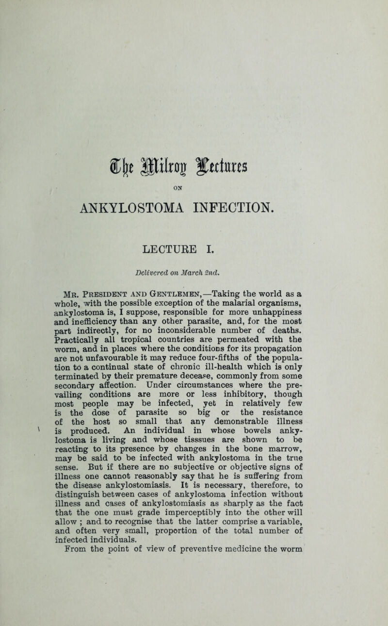 %\)t Stilrojj Matures ON ANKYLOSTOMA INFECTION. LECTURE I. Delivered on March 2nd. Mr. President and Gentlemen,—Taking the world as a whole, with the possible exception of the malarial organisms, ankylostoma is, I suppose, responsible for more unhappiness and inefficiency than any other parasite, and, for the most part indirectly, for no inconsiderable number of deaths. Practically all tropical countries are permeated with the worm, and in places where the conditions for its propagation are not unfavourable it may reduce four-fifths of the popula- tion to a continual state of chronic ill-health which is only terminated by their premature decease, commonly from some secondary affection. Under circumstances where the pre- vailing conditions are more or less inhibitory, though most people may be infected, yet in relatively few is the dose of parasite so big or the resistance of the host so small that any demonstrable illness is produced. An individual in whose bowels anky- lostoma is living and whose tisssues are shown to be reacting to its presence by changes in the bone marrow, may be said to be infected with ankylostoma in the true sense. But if there are no subjective or objective signs of illness one cannot reasonably say that he is suffering from the disease ankylostomiasis. It is necessary, therefore, to distinguish between cases of ankylostoma infection without illness and cases of ankylostomiasis as sharply as the fact that the one must grade imperceptibly into the other will allow ; and to recognise that the latter comprise a variable, and often very small, proportion of the total number of infected individuals. From the point of view of preventive medicine the worm