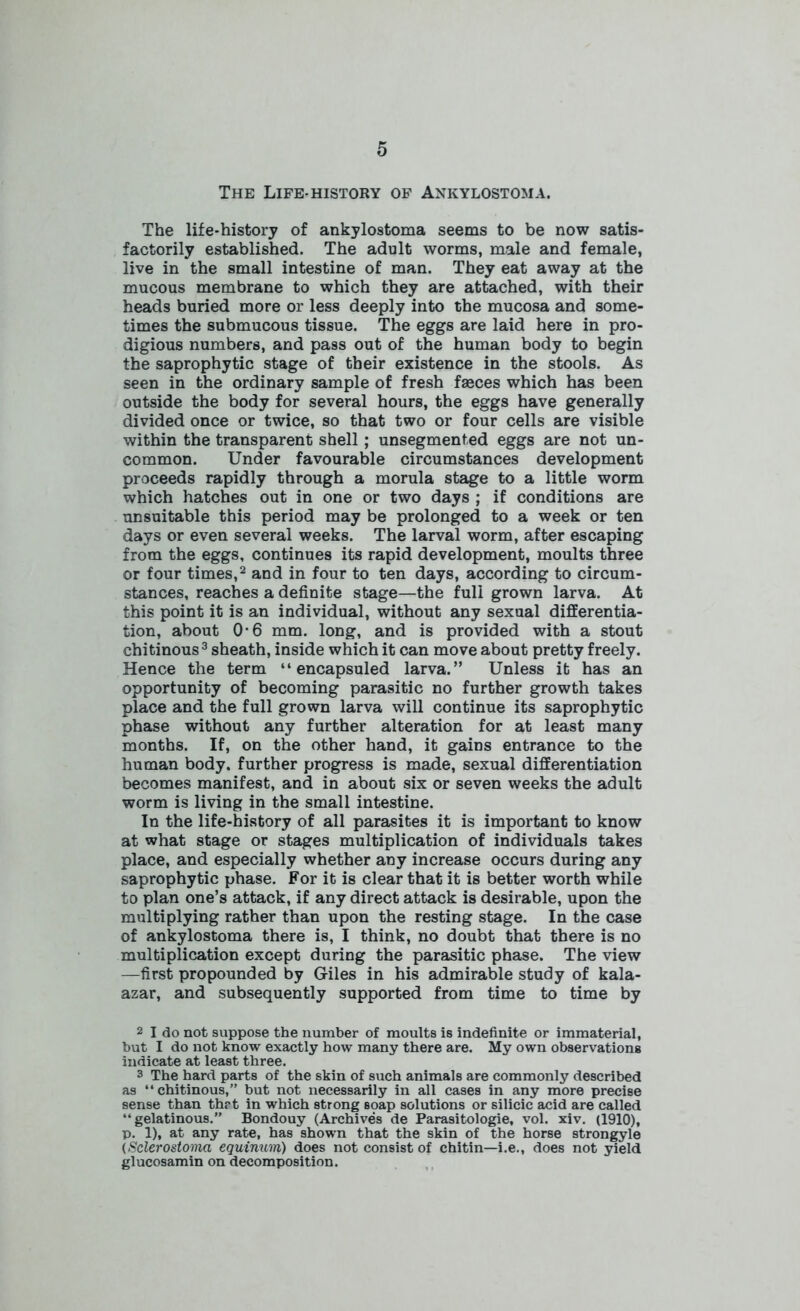 The Life-history of Ankylostoma. The life-history of ankylostoma seems to be now satis- factorily established. The adult worms, male and female, live in the small intestine of man. They eat away at the mucous membrane to which they are attached, with their heads buried more or less deeply into the mucosa and some- times the submucous tissue. The eggs are laid here in pro- digious numbers, and pass out of the human body to begin the saprophytic stage of their existence in the stools. As seen in the ordinary sample of fresh fasces which has been outside the body for several hours, the eggs have generally divided once or twice, so that two or four cells are visible within the transparent shell; unsegmented eggs are not un- common. Under favourable circumstances development proceeds rapidly through a morula stage to a little worm which hatches out in one or two days ; if conditions are unsuitable this period may be prolonged to a week or ten days or even several weeks. The larval worm, after escaping from the eggs, continues its rapid development, moults three or four times,2 and in four to ten days, according to circum- stances, reaches a definite stage—the full grown larva. At this point it is an individual, without any sexual differentia- tion, about 0-6 mm. long, and is provided with a stout chitinous3 sheath, inside which it can move about pretty freely. Hence the term “ encapsuled larva.” Unless it has an opportunity of becoming parasitic no further growth takes place and the full grown larva will continue its saprophytic phase without any further alteration for at least many months. If, on the other hand, it gains entrance to the human body, further progress is made, sexual differentiation becomes manifest, and in about six or seven weeks the adult worm is living in the small intestine. In the life-history of all parasites it is important to know at what stage or stages multiplication of individuals takes place, and especially whether any increase occurs during any saprophytic phase. For it is clear that it is better worth while to plan one’s attack, if any direct attack is desirable, upon the multiplying rather than upon the resting stage. In the case of ankylostoma there is, I think, no doubt that there is no multiplication except during the parasitic phase. The view —first propounded by Giles in his admirable study of kala- azar, and subsequently supported from time to time by 2 I do not suppose the number of moults is indefinite or immaterial, but I do not know exactly how many there are. My own observations indicate at least three. 3 The hard parts of the skin of such animals are commonly described as “chitinous,” but not necessarily in all cases in any more precise sense than thrt in which strong soap solutions or silicic acid are called “gelatinous.” Bondouy (Archives de Parasitologie, vol. xiv. (1910), p. 1), at any rate, has shown that the skin of the horse strongyle (Sclerostoma equinum) does not consist of chitin—i.e., does not yield glucosamin on decomposition.