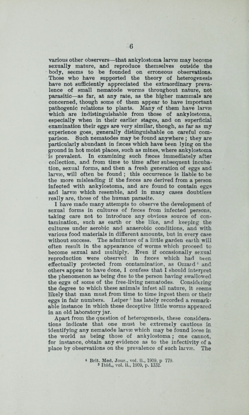 various other observers—that ankylostoma larvae may become sexually mature, and reproduce themselves outside the body, seems to be founded on erroneous observations. Those who have supported the theory of heterogenesis have not sufficiently appreciated the extraordinary preva- lence of small nematode worms throughout nature, not parasitic—as far, at any rate, as the higher mammals are concerned, though some of them appear to have important pathogenic relations to plants. Many of them have larvae which are indistinguishable from those of ankylostoma, especially when in their earlier stages, and on superficial examination their eggs are very similar, though, as far as my experience goes, generally distinguishable on careful com- parison. Such nematodes may be found anywhere ; they are particularly abundant in faeces which have been lying on the ground in hot moist places, such as mines, where ankylostoma is prevalent. In examining such faeces immediately after collection, and from time to time after subsequent incuba- tion, sexual forms, and then a fresh generation of eggs and lame, will often be found ; this occurrence is liable to be the more misleading if the faeces are derived from a person infected with ankylostoma, and are found to contain eggs and larvae which resemble, and in many cases doubtless really are, those of the human parasite. I have made many attempts to observe the development of sexual forms in cultures of faeces from infected persons, taking care not to introduce any obvious source of con- tamination, such as earth or the like, and keeping the cultures under aerobic and anaerobic conditions, and with various food materials in different amounts, but in every case without success. The admixture of a little garden eaith will often result in the appearance of worms which proceed to become sexual and multiply. Even if occasionally sexual reproduction were observed in fasces which had been effectually protected from contamination, as Ozzaid4 and others appear to have done, I confess that I should interpret the phenomenon as being due to the person having swallowed the eggs of some of the free-living nematodes. Considering the degree to which these animals infest all nature, it seems likely that man must from time to time iDgest them or their eggs in fair numbers. Leiper5 has lately recorded a remark- able instance in which these deceptive little worms appeared in an old laboratory jar. Apart from the question of heterogenesis, these considera- tions indicate that one must be extremely cautious in identifying any nematode larvse which may be found loose in the world as beiDg those of ankylostoma; one cannot, for instance, obtain any evidence as to the infectivity of a place by observations on the prevalence of such larvse. The 4 Brit. Med. Jour., vol. ii., 1909, p 779. 5 Ibid., vol. ii., 1909, p. 1332.
