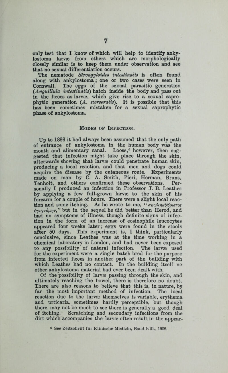only test that I know of which will help to identify anky- lostoma larvae from others which are morphologically closely similar is to keep them under observation and see that no sexual differentiation occurs. The nematode Strongyloides intestinalis is often found along with ankylostoma ; one or two cases were seen in Cornwall. The eggs of the sexual parasitic generation (Anguillula intestinalis) hatch inside the body and pass out in the fasces as larvae, which give rise to a sexual sapro- phytic generation (A. stercor alls'). It is possible that this has been sometimes mistaken for a sexual saprophytic phase of ankylostoma. Modes of Infection. Up to 1898 it had always been assumed that the only path of entrance of ankylostoma in the human body was the mouth and alimentary canal. Looss,6 however, then sug- gested that infection might take place through the skin, afterwards showing that larvae could penetrate human skin, producing a local reaction, and that men and dogs could acquire the disease by the cutaneous route. Experiments made on man by C. A. Smith, Pieri, Herman, Bruns, Tenholt, and others confirmed these observations. Per- sonally I produced an infection in Professor J. B. Leathes by applying a few full-grown larvae to the skin of his forearm for a couple of hours. There were a slight local reac- tion and some itching. As he wrote to me, ‘ ‘ crKoArjKdppioTa? iyiyvifjLyv,” but in the sequel he did better than Herod, and had no symptoms of illness, though definite signs of infec- tion in the form of an increase of eosinophile leucocytes appeared four weeks later ; eggs were found in the stools after 50 days. This experiment is, I think, particularly conclusive, since Leathes was at the time working in a chemical laboratory in London, and had never been exposed to any possibility of natural infection. The larvae used for the experiment were a siDgle batch bred for the purpose from infected faeces in another part of the building with which Leathes had no contact. In the building itself no other ankylostoma material had ever been dealt with. Of the possibility of larvae passing through the skin, and ultimately reaching the bowel, there is therefore no doubt. There are also reasons to believe that this is, in nature, by far the most important method of infection. The local reaction due to the larvae themselves is variable, erythema and urticaria, sometimes hardly perceptible, but though there may not be much to see there is generally a good deal of itching. Scratching and secondary infections from the dirt which accompanies the larvae often result in the appear- 6 See Zeitschrift fiir Klinische Medizin, Band lviii., 1906.