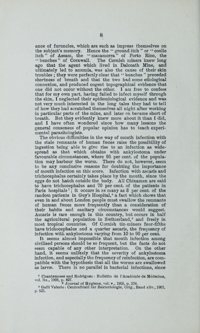 ance of furuncles, which are such as impress themselves on the subject’s memory. Hence the “ ground itch ” or “coolie itch” of Assam, the “mazamorra” of Porto Rico, the “bunches” of Cornwall. The Cornish miners knew long ago that the agent which lived in Dalcoath Mine, and ultimately led to anaemia, was also the cause of their skin troubles ; they were perfectly clear that “ bunches ” preceded shortness of breath and that the two had some etiological connexion, and produced cogent topographical evidence that one did not occur without the other. I am free to confess that for my own part, having failed to infect myself through the skin, I neglected their epidemiological evidence and was not very much interested in the long tales they had to tell of how they had scratched themselves all night after working in particular parts of the mine, and later on became short of breath. But they evidently knew more about it than I did, and I have often wondered since how many lessons the general consensus of popular opinion has to teach experi- mental parasitologists. The obvious difficulties in the way of mouth infection with the stale remnants of human faeces raise the possibility of ingestion being able to give rise to an infection as wide- spread as that which obtains with ankylostoma under favourable circumstances, where 95 per cent, of the popula- tion may harbour the worm. There do not, however, seem to be any conclusive reasons for doubting the importance of mouth infection on this score. Infection with ascaris and trichocephalus certainly takes place by the mouth, since the eggs do not hatch outside the body. All Chinamen are said to have trichocephalus and 70 per cent, of the patients in Paris hospitals7; it occurs in as many as 8 per cent, of the random patients in Guy’s Hospital,8 a fact which shows that even in and about London people must swallow the remnants of human fasces more frequently than a consideration of their habits and sanitary circumstances would suggest. Ascaris is rare enough in this country, but occurs in half the agricultural population in Switzerland,9 and freely in most tropical countries. Of Cornish tin-miners four-fifths have trichocephalus and a quarter ascaris, the frequency of infection with ankylostoma varying from 10 to 90 per cent. It seems almost impossible that mouth infection among civilised persons should be so frequent, but the facts do not seem capable of any other interpretation. On the other hand, it seems unlikely that the severity of ankylostoma infection, and especially the frequency of reinfection, are com- patible with the hypothesis that all the worms are swallowed as larvas. There is no parallel in bacterial infections, since ’ Chantemesse and Rodriguez : Bulletin de l’Academie de Medecine, vol. lix., 1908, p. 407. 8 Journal of Hygiene, vol. v., 1905, p. 274. 9 Galli Valerio: Centralblatt fiir Bakteriologie, Orig., Band xliv., 1907. p. 531.