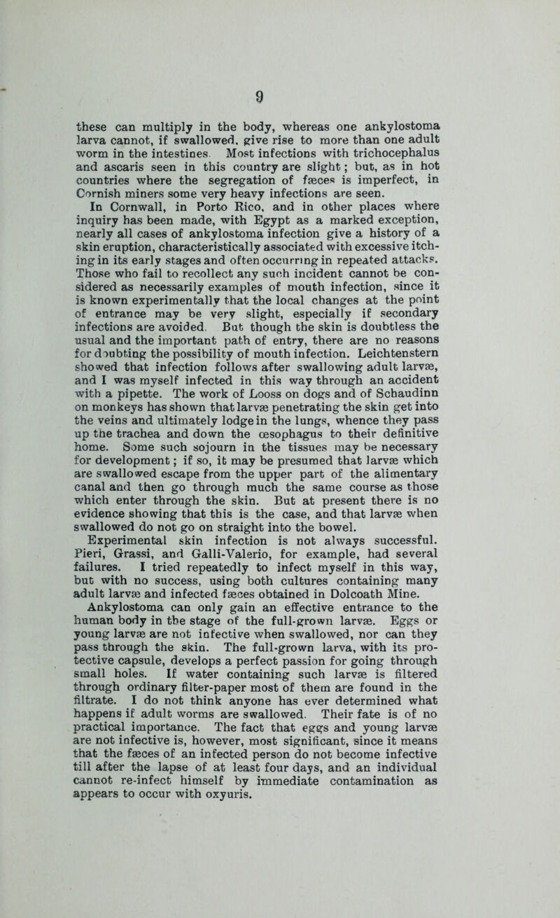 these can multiply in the body, whereas one ankylostoma larva cannot, if swallowed, give rise to more than one adult worm in the intestines Most infections with trichocephalus and ascaris seen in this country are slight; but, as in hot countries where the segregation of faeces is imperfect, in Cornish miners some very heavy infections are seen. In Cornwall, in Porto Rico, and in other places where inquiry has been made, with Egypt as a marked exception, nearly all cases of ankylostoma infection give a history of a skin eruption, characteristically associated with excessive itch- ing in its early stages and often occurring in repeated attacks. Those who fail to recollect any such incident cannot be con- sidered as necessarily examples of mouth infection, since it is known experimentally that the local changes at the point of entrance may be very slight, especially if secondary infections are avoided. But though the skin is doubtless the usual and the important path of entry, there are no reasons for doubting the possibility of mouth infection. Leichtenstern showed that infection follows after swallowing adult larvae, and I was myself infected in this way through an accident with a pipette. The work of Looss on dogs and of Schaudinn on monkeys has shown that larvae penetrating the skin get into the veins and ultimately lodge in the lungs, whence they pass up the trachea and down the oesophagus to their definitive home. Some such sojourn in the tissues may be necessary for development; if so, it may be presumed that larvae which are swallowed escape from the upper part of the alimentary canal and then go through much the same course as those which enter through the skin. But at present there is no evidence showing that this is the case, and that larvae when swallowed do not go on straight into the bowel. Experimental skin infection is not always successful. Pieri, Grassi, and Galli-Valerio, for example, had several failures. I tried repeatedly to infect myself in this way, but with no success, using both cultures containing many adult larvae and infected faeces obtained in Dolcoath Mine. Ankylostoma can only gain an effective entrance to the human body in the stage of the full-grown larvae. Eggs or young larvae are not infective when swallowed, nor can they pass through the skin. The full-grown larva, with its pro- tective capsule, develops a perfect passion for going through small holes. If water containing such larvae is filtered through ordinary filter-paper most of them are found in the filtrate. I do not think anyone has ever determined what happens if adult worms are swallowed. Their fate is of no practical importance. The fact that eggs and young larvae are not infective is, however, most significant, since it means that the faeces of an infected person do not become infective fill after the lapse of at least four days, and an individual cannot re-infect himself by immediate contamination as appears to occur with oxyuris.