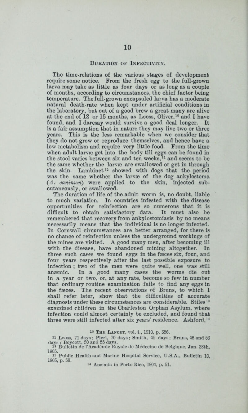 Duration of Infectivity. The time-relations of the various stages of development require some notice. From the fresh egg to the full-grown larva may take as little as four days or as long as a couple of months, according to circumstances, the chief factor being temperature. The full-grown encapsuled larva has a moderate natural death-rate when kept under artificial conditions in the laboratory, but out of a good brew a great many are alive at the end of 12 or 15 months, as Looss, Oliver,10 and I have found, and I daresay would survive a good deal longer. It is a fair assumption that in nature they may live two or three years. This is the less remarkable when we consider that they do not grow or reproduce themselves, and hence have a low metabolism and require very little food. From the time when adult larvas get into the body till eggs can be found in the stool varies between six and ten weeks,11 and seems to be the same whether the larvse are swallowed or get in through the skin. Lambinet12 showed with dogs that the period was the same whether the larvae of the dog ankylostoma {A. caninvm) were applied to the skin, injected sub- cutaneously, or swallowed. The duration of life of the adult worm is, no doubt, liable to much variation. In countries infested with the disease opportunities for reinfection are so numerous that it is difficult to obtain satisfactory data. It must also be remembered that recovery from ankylostomiasis by no means necessarily means that the individual is no longer infected. In Cornwall circumstances are better arranged, for there is no chance of reinfection unless the underground workings of the mines are visited. A good many men, after becoming ill with the disease, have abandoned mining altogether. In three such cases we found eggs in the faeces six, four, and four years respectively after the last possible exposure to infection ; two of the men were quite well, one was still anaemic. In a good many cases the worms die out in a year or two, or, at any rate, become so few in number that ordinary routine examination fails to find any eggs in the faeces. The recent observations of Bruns, to which I shall refer later, show that the difficulties of accurate diagnosis under these circumstances are considerable. Stiles13 examined children in the Charleston Orphan Asylum, where infection could almost certainly be excluded, and found that three were still infected after six years’ residence. Ashford,14 The Lancet, vol. i., 1910, p. 356. ii Looss, 71 days; Pieri, 70 days; Smith, 45 days; Bruns, 46 and 53 days ; Boycott, 50 and 55 days. i* Bulletin de l’Academie Royale de Medecine de Belgique, Jan. 28th, 1905. is Public Health and Marine Hospital Service, U.S.A., Bulletin 10, 1903, p. 58. 14 Anemia in Porto Rico, 1904, p. 51.