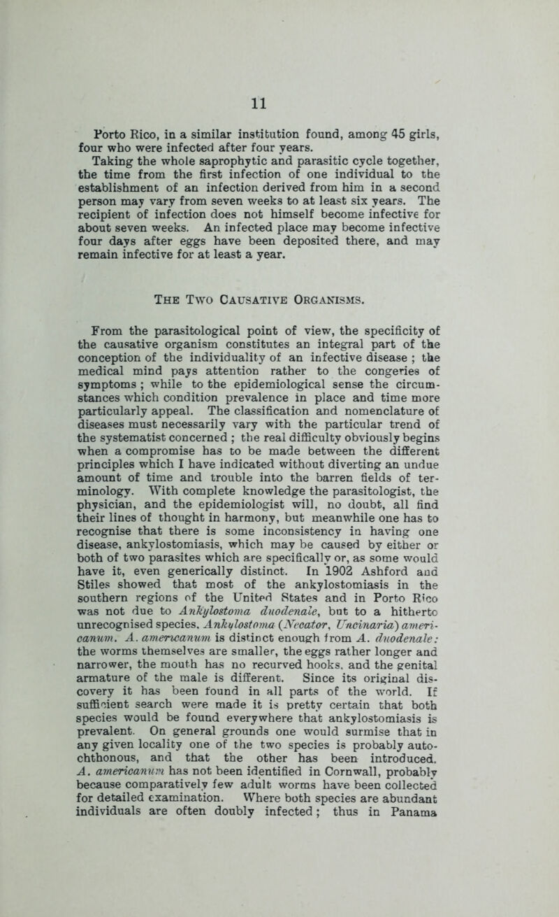 Porto Rico, in a similar institution found, among 45 girls, four who were infected after four years. Taking the whole saprophytic and parasitic cycle together, the time from the first infection of one individual to the establishment of an infection derived from him in a second person may vary from seven weeks to at least six years. The recipient of infection does not himself become infective for about seven weeks. An infected place may become infective four days after eggs have been deposited there, and may remain infective for at least a year. The Two Causative Organisms. From the parasitological point of view, the specificity of the causative organism constitutes an integral part of the conception of the individuality of an infective disease ; the medical mind pays attention rather to the congeries of symptoms ; while to the epidemiological sense the circum- stances which condition prevalence in place and time more particularly appeal. The classification and nomenclature of diseases must necessarily vary with the particular trend of the systematist concerned ; the real difficulty obviously begins when a compromise has to be made between the different principles which I have indicated without diverting an undue amount of time and trouble into the barren fields of ter- minology. With complete knowledge the parasitologist, the physician, and the epidemiologist will, no doubt, all find their lines of thought in harmony, but meanwhile one has to recognise that there is some inconsistency in having one disease, ankylostomiasis, which may be caused by either or both of two parasites which are specifically or, as some would have it, even generically distinct. In 1902 Ashford and Stiles showed that most of the ankylostomiasis in the southern regions of the United States and in Porto Rico was not due to Ankylostoma duodenale, but to a hitherto unrecognised species. Ankylostoma (Necator, Uncinaria) ameri- canum. A. amencanum is distinct enough from A. duodenale: the worms themselves are smaller, the eggs rather longer and narrower, the mouth has no recurved hooks, and the genital armature of the male is different. Since its original dis- covery it has been found in all parts of the world. If sufficient search were made it is pretty certain that both species would be found everywhere that ankylostomiasis is prevalent. On general grounds one would surmise that in any given locality one of the two species is probably auto- chthonous, and that the other has been introduced. A. americanum has not been identified in Cornwall, probably because comparatively few adult worms have been collected for detailed examination. Where both species are abundant individuals are often doubly infected; thus in Panama