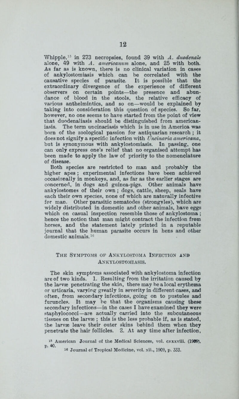 Whipple,15 in 273 necropsies, found 39 with A. duodenale alone, 49 with A. americanum alone, and 25 with both. As far as is known, there is no clinical variation in cases of ankylostomiasis which can be correlated with the causative species of parasite. It is possible that the extraordinary divergence of the experience of different observers on certain points—the presence and abun- dance of blood in the stools, the relative efficacy of various anthelmintics, and so on—would be explained by taking into consideration this question of species. So far, however, no one seems to have started from the point of view that duodenaliasis should be distinguished from american- iasis. The term uncinariasis which is in use in America was born of the zoological passion for antiquarian research ; it does not signify a specific infection with Uncinaria americana, but is synonymous with ankylostomiasis. In passing, one can only express one’s relief that no organised attempt has been made to apply the law of priority to the nomenclature of disease. Both species are restricted to man and probably the higher apes ; experimental infections have been achieved occasionally in monkeys, and, as far as the earlier stages are concerned, in dogs and guinea-pigs. Other animals have ankylostomes of their own ; dogs, cattle, sheep, seals have each their own species, none of which are naturally infective for man. Other parasitic nematodes (strongyles), which are widely distributed in domestic and other animals, have eggs which on casual inspection resemble those of ankylostoma ; hence the notion that man might contract the infection from horses, and the statement lately printed in a reputable journal that the human parasite occurs in hens and other domestic animals.16 The Symptoms of Ankylostoma Infection and Ankylostomiasis. The skin symptoms associated with ankylostoma infection are of two kinds. 1. Resulting from the irritation caused by the larvae penetrating the skin, there may be a local erythema or urticaria, varying greatly in severity in different cases, and often, from secondary infections, going on to pustules and furuncles. It may be that the organisms causing these secondary infections—in the cases I have examined they were staphylococci—are actually carried into the subcutaneous tissues on the larva* ; this is the less probable if, as is stated, the larvae leave their outer skins behind them when they penetrate the hair follicles. 2. At any time after infection, 15 American Journal of the Medical Sciences, vol. cxxxviii. (1909). p. 40. 16 Journal of Tropical Medicine, vol. xii., 1909, p. 333.
