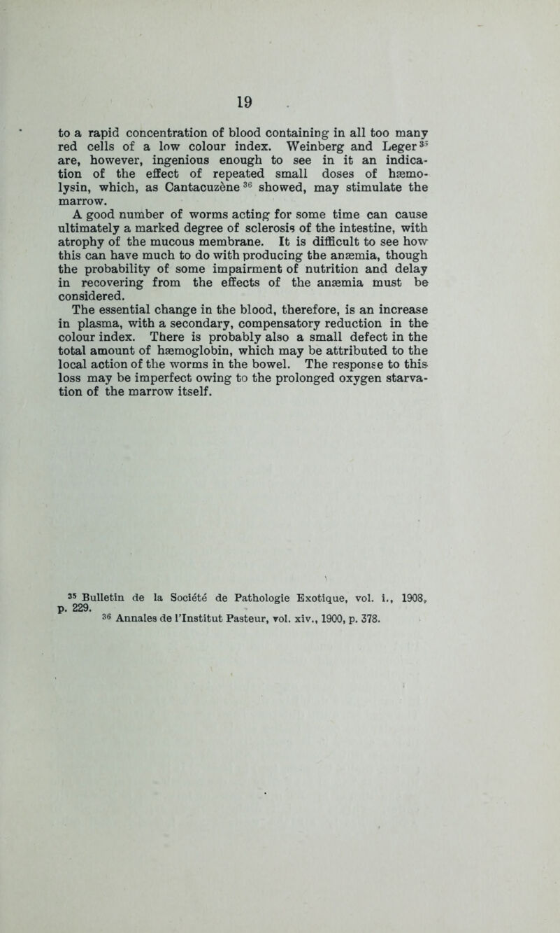 to a rapid concentration of blood containing in all too many red cells of a low colour index. Weinberg and Leger35 are, however, ingenious enough to see in it an indica- tion of the effect of repeated small doses of haemo- lysin, which, as CantacuzSne 36 showed, may stimulate the marrow. A good number of worms acting for some time can cause ultimately a marked degree of sclerosis of the intestine, with atrophy of the mucous membrane. It is difficult to see how this can have much to do with producing the anaemia, though the probability of some impairment of nutrition and delay in recovering from the effects of the anaemia must be considered. The essential change in the blood, therefore, is an increase in plasma, with a secondary, compensatory reduction in the colour index. There is probably also a small defect in the total amount of haemoglobin, which may be attributed to the local action of the worms in the bowel. The response to this loss may be imperfect owing to the prolonged oxygen starva- tion of the marrow itself. 35 Bulletin de la Societe de Pathologie Exotique, vol. i., 1908» p. 229. 36 Annales de I’lnstitut Pasteur, vol. xiv., 1900, p. 378.