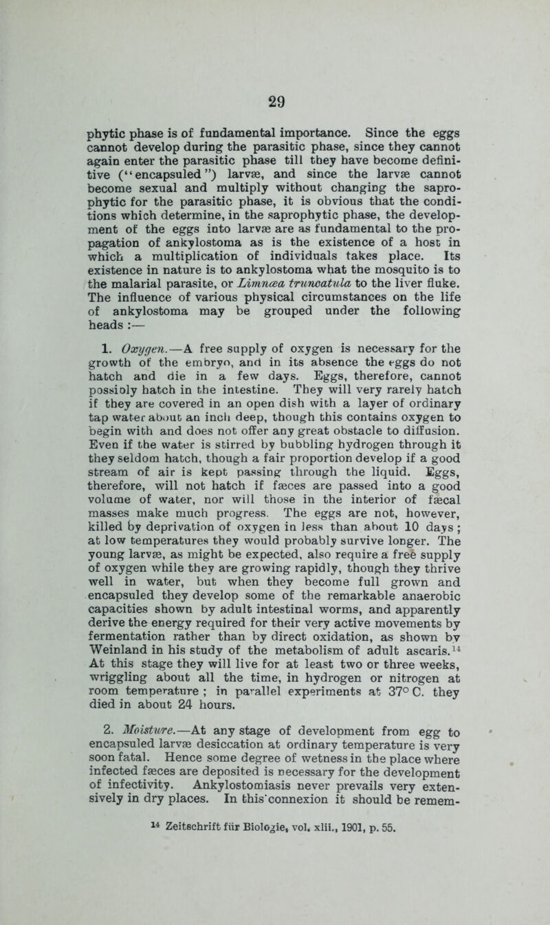 phytic phase is of fundamental importance. Since the eggs cannot develop during the parasitic phase, since they cannot again enter the parasitic phase till they have become defini- tive (“ encapsuled ”) larvae, and since the larvae cannot become sexual and multiply without changing the sapro- phytic for the parasitic phase, it is obvious that the condi- tions which determine, in the saprophytic phase, the develop- ment of the eggs into larvae are as fundamental to the pro- pagation of ankylostoma as is the existence of a host in which a multiplication of individuals takes place. Its existence in nature is to ankylostoma what the mosquito is to the malarial parasite, or Limncea trunoatula to the liver fluke. The influence of various physical circumstances on the life of ankylostoma may be grouped under the following heads :— 1. Oxygen.—A free supply of oxygen is necessary for the growth of the embryo, and in its absence the eggs do not hatch and die in a few days. Eggs, therefore, cannot possioly hatch in the intestine. They will very rarely hatch if they are covered in an open dish with a layer of ordinary tap water about an inch deep, though this contains oxygen to begin with and does not offer any great obstacle to diffusion. Even if the water is stirred by bubbling hydrogen through it they seldom hatch, though a fair proportion develop if a good stream of air is kept passing through the liquid. Eggs, therefore, will not hatch if fasces are passed into a good volume of water, nor will those in the interior of faecal masses make much progress. The eggs are not, however, killed by deprivation of oxygen in less than about 10 days ; at low temperatures they would probably survive longer. The young larvae, as might be expected, also require a frefe supply of oxygen while they are growing rapidly, though they thrive well in water, but when they become full grown and encapsuled they develop some of the remarkable anaerobic capacities shown by adult intestinal worms, and apparently derive the energy required for their very active movements by fermentation rather than by direct oxidation, as shown bv Weinland in his study of the metabolism of adult ascaris.u At this stage they will live for at least two or three weeks, wriggling about all the time, in hydrogen or nitrogen at room temperature ; in parallel experiments at 37° C. they died in about 24 hours. 2. Moisture.—At any stage of development from egg to encapsuled larvae desiccation at ordinary temperature is very soon fatal. Hence some degree of wetness in the place where infected faeces are deposited is Decessary for the development of infectivity. Ankylostomiasis never prevails very exten- sively in dry places. In this'connexion it should be remem- 14 Zeitschrift fur Biolo^ie, vol. xlii., 1901, p. 55.
