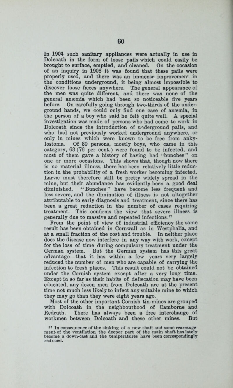 In 1904 such sanitary appliances were actually in use in Dolcoath in the form of loose pails which could easily be brought to surface, emptied, and cleaned. On the occasion of an inquiry in 1908 it was found that these pails were properly used, and there was an immense improvement- in the conditions underground, it being almost impossible to discover loose faeces anywhere. The general appearance of the men was quite different, and there was none of the general anaemia which had been so noticeable five years before. On carefully going through two-thirds of the under- ground hands, we could only find one case of anaemia, in the person of a boy who said he felt quite well. A special investigation was made of persons who had come to work in Dolcoath since the introduction of underground pails, and who had not previously worked underground anywhere, or only in mines which were known to be free from anky- lostoma. Of 89 persons, mostly boys, who came in this category, 68 (76 per cent.) were found to be infected, and most of them gave a history of having had “bunches” on one or more occasions. This shows that, though now there is no material illness, there has been relatively little reduc- tion in the probability of a fresh worker becoming infected. Larva* must therefore still be pretty widely spread in the mine, but their abundance has evidently been a good deal diminished. “Bunches” have become less frequent and less severe, and the diminution of illness is not altogether attributable to early diagnosis and treatment, since there has been a great reduction in the number of cases requiring treatment. This confirms the view that severe illness is generally due to massive and repeated infections.17 From the point of view of industrial efficiency the same result has been obtained in Cornwall as in Westphalia, and at a small fraction of the cost and trouble. In neither place does the disease now interfere in any way with work, except for the loss of time during compulsory treatment under the German system. But the German system has this great advantage—that it has within a few years very largely reduced the number of men who are capable of carrying the infection to fresh places. This result could not be obtained under the Cornish system except after a very long time. Except in so far as their habits of defalcation may have been educated, any dozen men from Dolcoath are at the present time not much less likely to infect any suitable mine to which they may go than they were eight years ago. Most of the other important Cornish tin-mines are grouped with Dolcoath in the neighbourhood of Camborne and Redruth. There has always been a free interchange of workmen between Dolcoath and these other mines. But 17 In consequence of the sinking of a new shaft and some rearrange ment of the ventilation the deeper part of the main shaft has lately- become a down-cast and the temperatures have been correspondingly reduced.