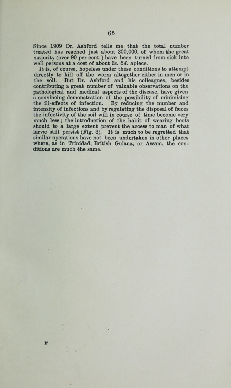 Since 1909 Dr. Ashford tells me that the total number treated has reached just about 300,000, of whom the great majority (over 90 per cent.) have been turned from sick into well persons at a cost of about 2s. 6d. apiece. It is, of course, hopeless under these conditions to attempt directly to kill off the worm altogether either in men or in the soil. But Dr. Ashford and his colleagues, besides contributing a great number of valuable observations on the pathological and medical aspects of the disease, have given a convincing demonstration of the possibility of minimising the ill-effects of infection. By reducing the number and intensity of infections and by regulating the disposal of faeces the infectivity of the soil will in course of time become very much less ; the introduction of the habit of wearing boots should to a large extent prevent the access to man of what larvae still persist (Fig. 3). It is much to be regretted that similar operations have not been undertaken in other places where, as in Trinidad, British Guiana, or Assam, the con- ditions are much the same. P