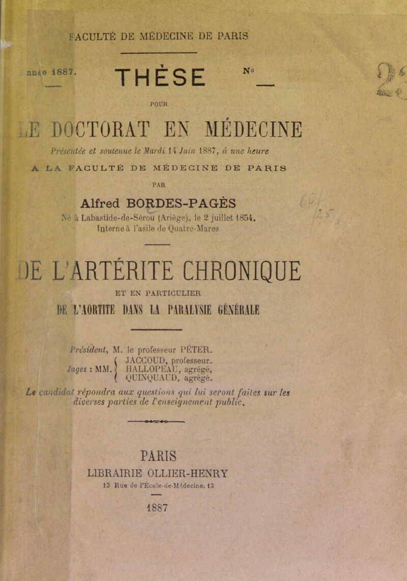 nnée 1887. THÈSE POUR ,E DOCTORAT EN MÉDECINE Présentée et soutenue le )lardi H Juin 1887, à une heure A L.A FACULTÉ DE MÉDECINE DE PARIS PAR Alfred BORDES-PAGÈS Né à Labastide-de-Sérou (Ariégp), le 2 juillet 1854. Interne à l’asile de Oiuitre-Mares )E L’ARTÉRITE CHRONIQUE ET EN PARTICULIER DE l'AORTiTE D.IVS ü l'AltAlVSIE GEXÉliALE Président, M. le professeur PETliR. f JACCOUD, professeur. Juges : MM.< IIALLOIM'^.VU, agrégé, ( OUIN'DU.M’D, agrégé. Le candidat répondra aux questions qui lui seront faites sur les diverses parties de renseignement public. PARIS LIBRAIRIE OLLIER-HENRY 13 Rue de l'École-de-M':decine, 13