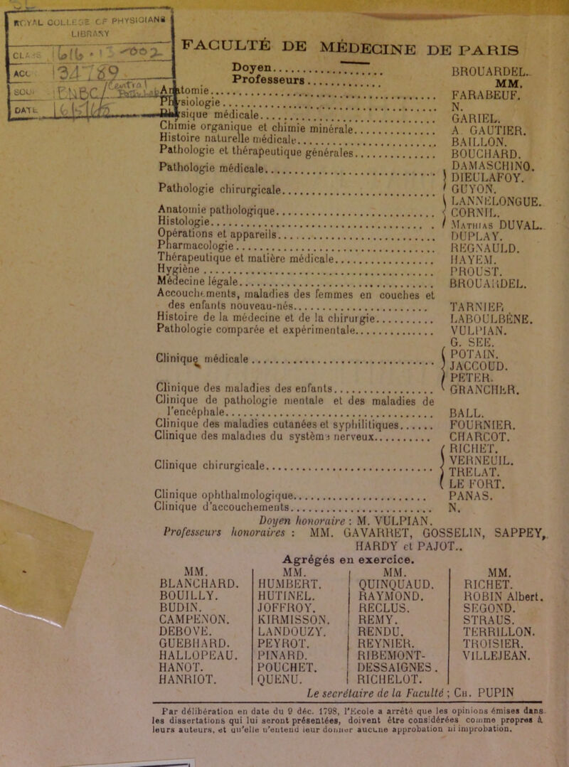 goy®“ TT..... BROUARDEL. . Professeurs mm. ^9”®-. FARABEUF. siologie. . jsi sique médicale GARIEL Chimie organiaue et chimie minérale !!!!!!! A GAUTIER. Histoire naturelle médicale B.^ILLO.N Pathologie et thérapeutique générales.. BOUCHARD. Pathologie médicale... i DAMASCHINO. ' DIEULAFOY. Pathologie chirurgicale ' GUVO.\. \ LAiNNELONGUE. < CA Anatomie pathologique { CORNIL.' Histologie / Mathias DUVAL. Operations et appareils DUPLAY. Pharmacologie !.!!!'.!!!.“ REG.N'A ULD. Thérapeutique et matière médicale IIAYEM Hyçiène PROUST. Médecine légale BROUARDEL. Accouchements, maladies des femmes en couches et des enfants nouveau-nés TA R N IER Histoire de la médecine et de la chirurgie LABOULBÈNE. Pathologie comparée et expérimentale VULPIAN. G. SEE. Cliniqu,^ médicale WCCOUD. / PETER. Clinique des maladies des enfants ^ GRANCIIER. Clinique de pathologie mentale et des maladies de l’encéphale BALL. Clinique des maladies cutanées et syphilitiques FOURaNIER. Clinique des maladies du systèra.i nerveux CHARCOT. ( RICHET. Clinique chirurgicale | thFMT^^’ (le fort. Clinique ophthalrnologique PANAS. Clinique d’accouchements N. Doyen honoraire : .M. VULPIAN. Professeurs honoraires : MM. GAVARRET, GOSSELIN, SAPPEY, HARDY et PAJOT.. Agrégés en exercice. MM. MM. MM. MM. BLANCHARD. HUMBERT. QUINQUAUD. RICHET. BOUILLY. HUTINEL. RAYMOND. ROBIN Albert BUDIN. joffroy. RECLUS. SECOND. CAMPENON. KIRMISSON. REMY. STRAUS. DEBOVE. LANDOUZY. RENDU. TERRILLON. GUEBHARD. PE Y ROT. REYNIER. THOISIER. HALLOPEAU. PINARD. RIBEMONT- VILLEJEAN. HANOT. POUCHET. DESSAIGNES. HANRIOT. QUENU. RICHELOT. Le seerélaire de la Faculté ; Cii. PUPIN Far délibération en date du 9 déc. 1798, l'Ecole a arrêté que les opinions émises dans les dissertations qui lui seront présentées, doivent être considérées comme propres k leurs auteur-s, et un'elle n’enteud ieur donner aucune approbation ni improbation.