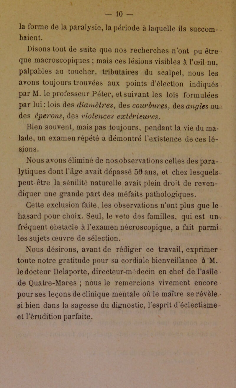 la forme de la paralysie, la période à laquelle ils succom- baient. Disons tout do suite que nos recherches n'ont pu être - que macroscopiques ; mais ces lésions visibles à l’œil nu, palpables au toucher, tributaires du scalpel, nous les avons toujours trouvées aux points d’élection indiqués par M. le professeur Péter, et suivant les lois formulées par lui : lois des dianièlTes, des courbures, des angles ou : des éperons^ des violences exlèy'ieures. Bien souvent, mais pas toujours, pendant la vie du ma- lade, un examen répété a démontré l’existence de ces lé- sions. Nous avons éliminé de nos observations celles des para-- lytiques dont l’âge avait dépassé 56 ans, et chez lesquels- peut-être la sénilité naturelle avait plein droit de reven- diquer une grande part des méfaits pathologiques. Cette exclusion faite, les observations n’ont plus que le hasard pour choix. Seul, le veto des familles, qui est un fréquent obstacle à l’examen nécroscopique, a fait parmi les sujets œuvre de sélection. Nous désirons, avant de rédiger ce travail, exprimer toute notre gratitude pour sa cordiale bienveillance à M. le docteur Delaporte, directeur-médecin en chef de l’asile- de Quatre-Mares ; nous le remercions vivement encore pour ses leçons de clinique mentale où le maître se révèle • si bien dans la sagesse du dignostic, l’esprit d’éclectisme- et l’érudition parfaite.