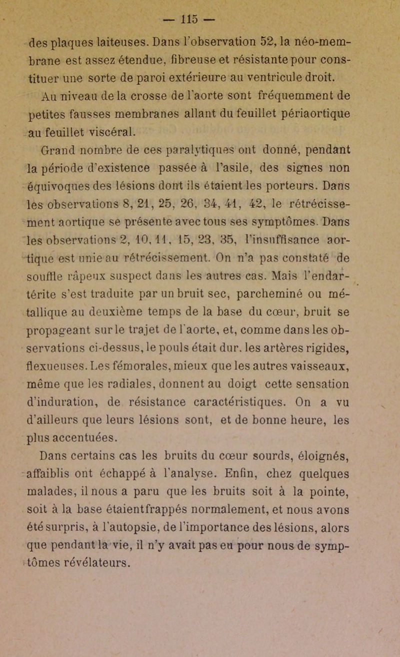 • des plaques laiteuses. Dans l’observation 52, la néo-mem- brane est assez étendue, fibreuse et résistante pour cons- tituer une sorte de paroi extérieure au ventricule droit. Au niveau de la crosse de l'aorte sont fréquemment de petites fausses membranes allant du feuillet périaortique -au feuillet viscéral. Grand nombre de ces paralytiques ont donné, pendant la période d’existence passée à l’asile, des signes non •équivoques des lésions dont ils étaient les porteurs. Dans les observations 8, 21, 25, 26, 34, 41, 42, le rétrécisse- 'ment aortique se présente avec tous ses symptômes. Dans 'les observations 2, 10,11, 15,23,35, l’insuffisance aor- tique est unie au rétrécissement. On n’a pas constaté de souflle râpeux suspect dans les autres cas. Mais l’endar- térite s’est traduite par un bruit sec, parcheminé ou mé- tallique au deuxième temps de la base du cœur, bruit se propageant sur le trajet de l'aorte, et, comme dans les ob- servations ci-dessus, le pouls était dur. les artères rigides, flexueuses. Les fémorales, mieux que les autres vaisseaux, même que les radiales, donnent au doigt cette sensation d’induration, de résistance caractéristiques. On a vu d’ailleurs que leurs lésions sont, et de bonne heure, les plus accentuées. Dans certains cas les bruits du cœur sourds, éloignés, ■affaiblis ont échappé à l’analyse. Enfin, chez quelques malades, il nous a paru que les bruits soit à la pointe, soit à la base étaientfrappés normalement, et nous avons été surpris, à l'autopsie, de l’importance des lésions, alors que pendant la'vie, il n’y avait pas eu pour nous de symp- . tomes révélateurs. /