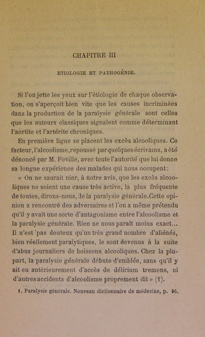 CHAPITRE III ETIOLOGIE ET PATHOGÉNIE. Si l’on jette les yeux sur l’étiologie de chaque observa- tion, on s’aperçoit bien vite que les causes incriminées dans la production de la paralysie générale sont celles que les auteurs classiques signalent comme déterminant l’aortite et l’artérite chroniques. En première ligne se placent les excès alcooliques. Ce facteur, l’alcoolisme,repoussé parquelques écrivains, a été dénoncé par M. Foville, avec toute l’autorité que lui donne sa longue expérience des malades qui nous occupent: « On ne saurait nier, à notre avis, que les excès alcoo- liques ne soient une cause très active, la plus fréquente de toutes, dirons-nous, delà paralysie générale.Cette opi- nion a rencontré des adversaires et l’on a même prétendu qu’il y avait une sorte d’antagonisme entre l’alcoolisme et la paralysie générale. Rien ne nous paraît moins exact... Il n’est'pas douteux qu’un très grand nombre d’aliénés, bien réellement paralytiques, le sont devenus à la suite d’abus journaliers de boissons, alcooliques. Chez la plu- part, la paralysie générale débute d’emblée, sans qu’il y ait eu antérieurement d’accès de délirium tremens, ni d’autres accidents d’alcoolisme proprement dit » (1).